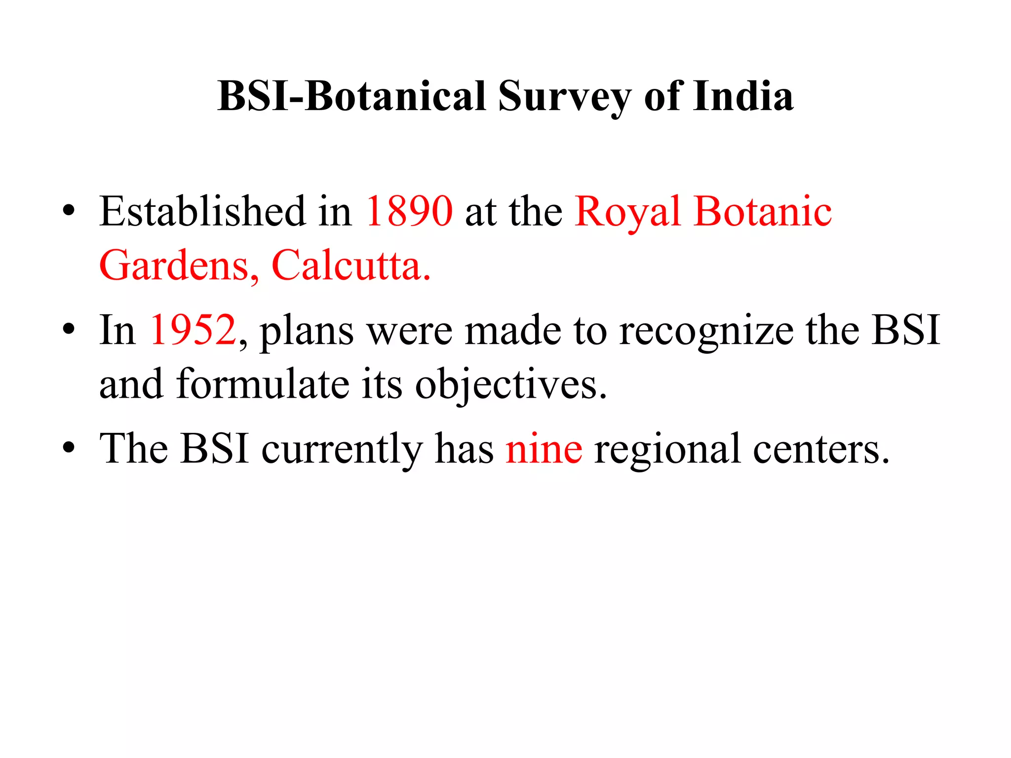 BSI-Botanical Survey of India
• Established in 1890 at the Royal Botanic
Gardens, Calcutta.
• In 1952, plans were made to recognize the BSI
and formulate its objectives.
• The BSI currently has nine regional centers.
 