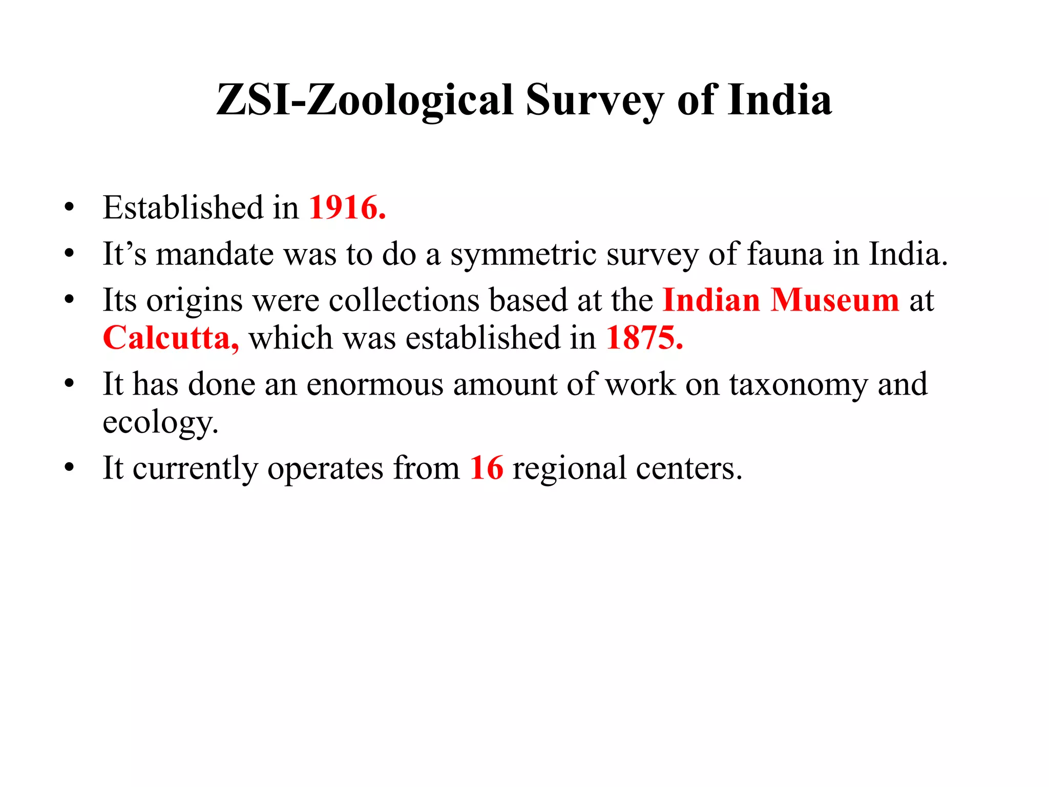 ZSI-Zoological Survey of India
• Established in 1916.
• It’s mandate was to do a symmetric survey of fauna in India.
• Its origins were collections based at the Indian Museum at
Calcutta, which was established in 1875.
• It has done an enormous amount of work on taxonomy and
ecology.
• It currently operates from 16 regional centers.
 