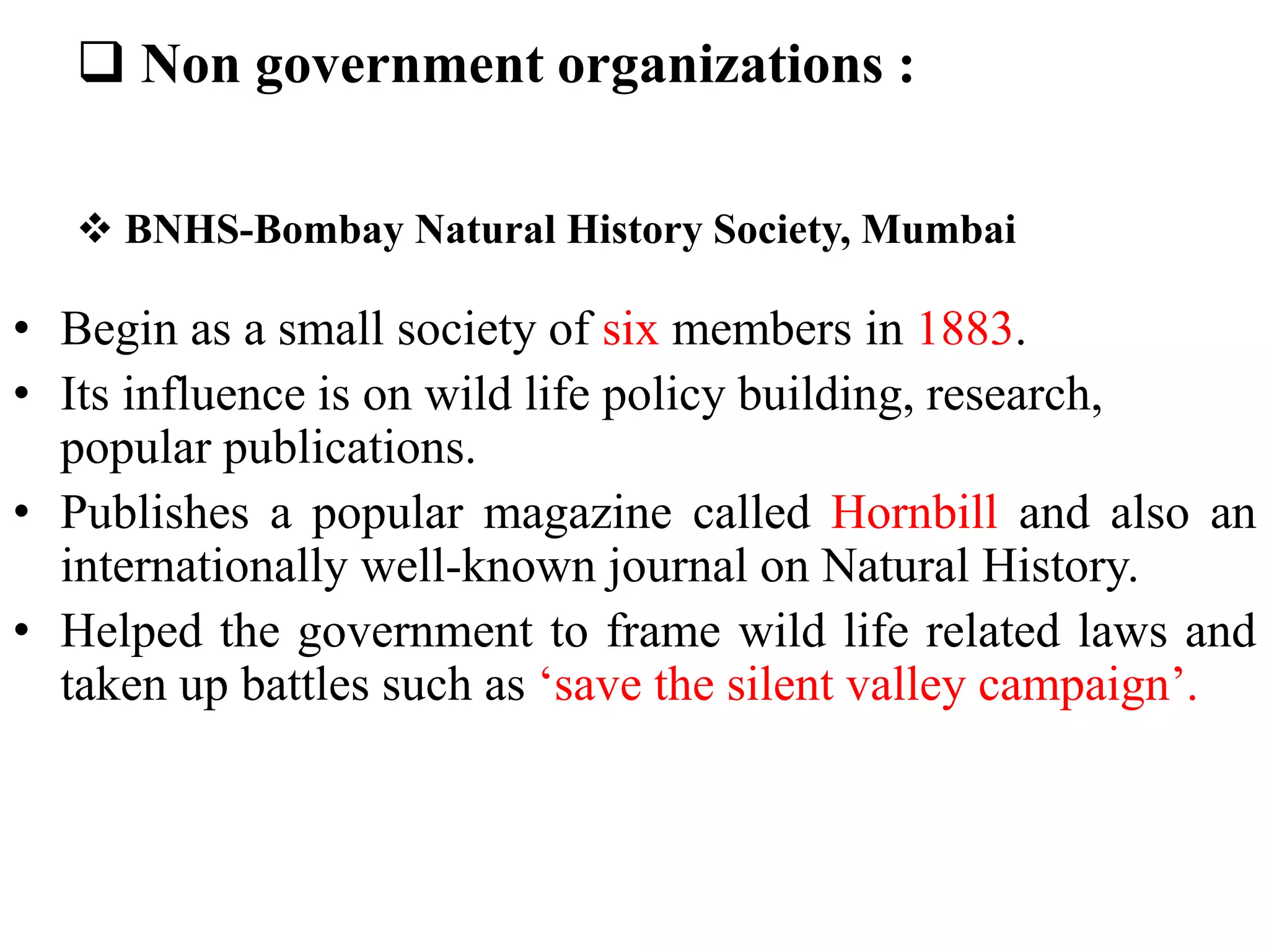  BNHS-Bombay Natural History Society, Mumbai
• Begin as a small society of six members in 1883.
• Its influence is on wild life policy building, research,
popular publications.
• Publishes a popular magazine called Hornbill and also an
internationally well-known journal on Natural History.
• Helped the government to frame wild life related laws and
taken up battles such as ‘save the silent valley campaign’.
 Non government organizations :
 