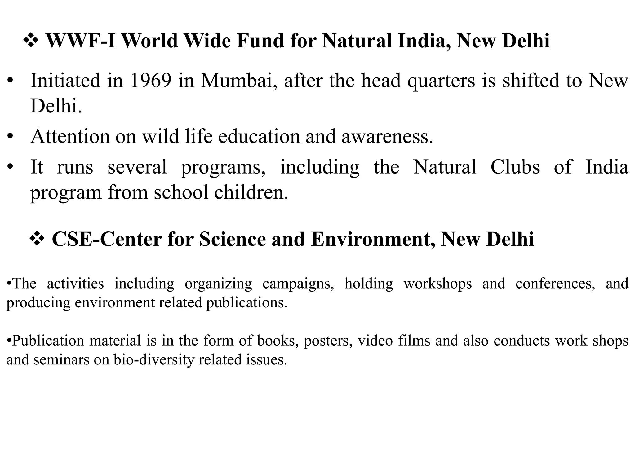  WWF-I World Wide Fund for Natural India, New Delhi
• Initiated in 1969 in Mumbai, after the head quarters is shifted to New
Delhi.
• Attention on wild life education and awareness.
• It runs several programs, including the Natural Clubs of India
program from school children.
 CSE-Center for Science and Environment, New Delhi
•The activities including organizing campaigns, holding workshops and conferences, and
producing environment related publications.
•Publication material is in the form of books, posters, video films and also conducts work shops
and seminars on bio-diversity related issues.
 