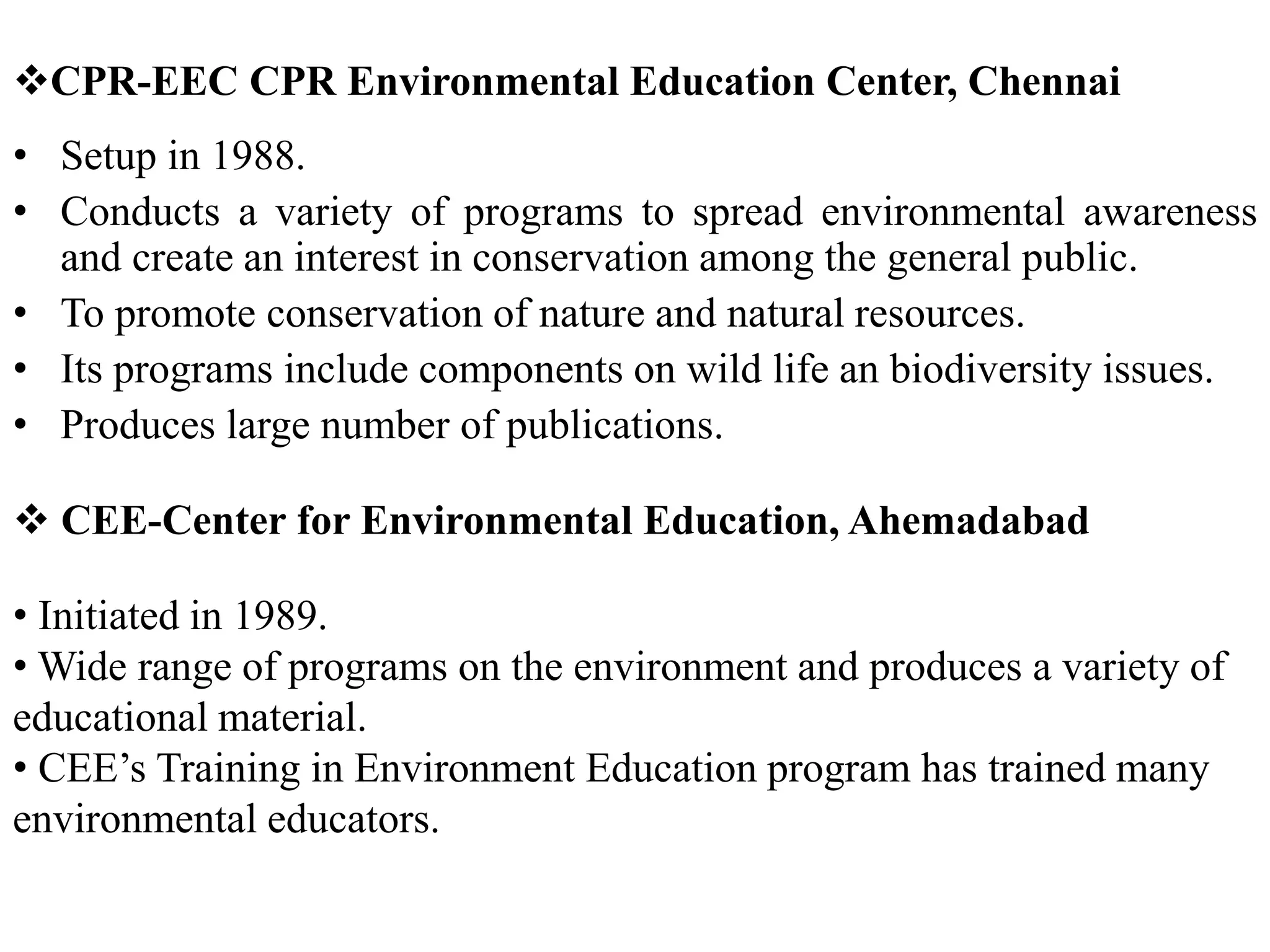 CPR-EEC CPR Environmental Education Center, Chennai
• Setup in 1988.
• Conducts a variety of programs to spread environmental awareness
and create an interest in conservation among the general public.
• To promote conservation of nature and natural resources.
• Its programs include components on wild life an biodiversity issues.
• Produces large number of publications.
 CEE-Center for Environmental Education, Ahemadabad
• Initiated in 1989.
• Wide range of programs on the environment and produces a variety of
educational material.
• CEE’s Training in Environment Education program has trained many
environmental educators.
 