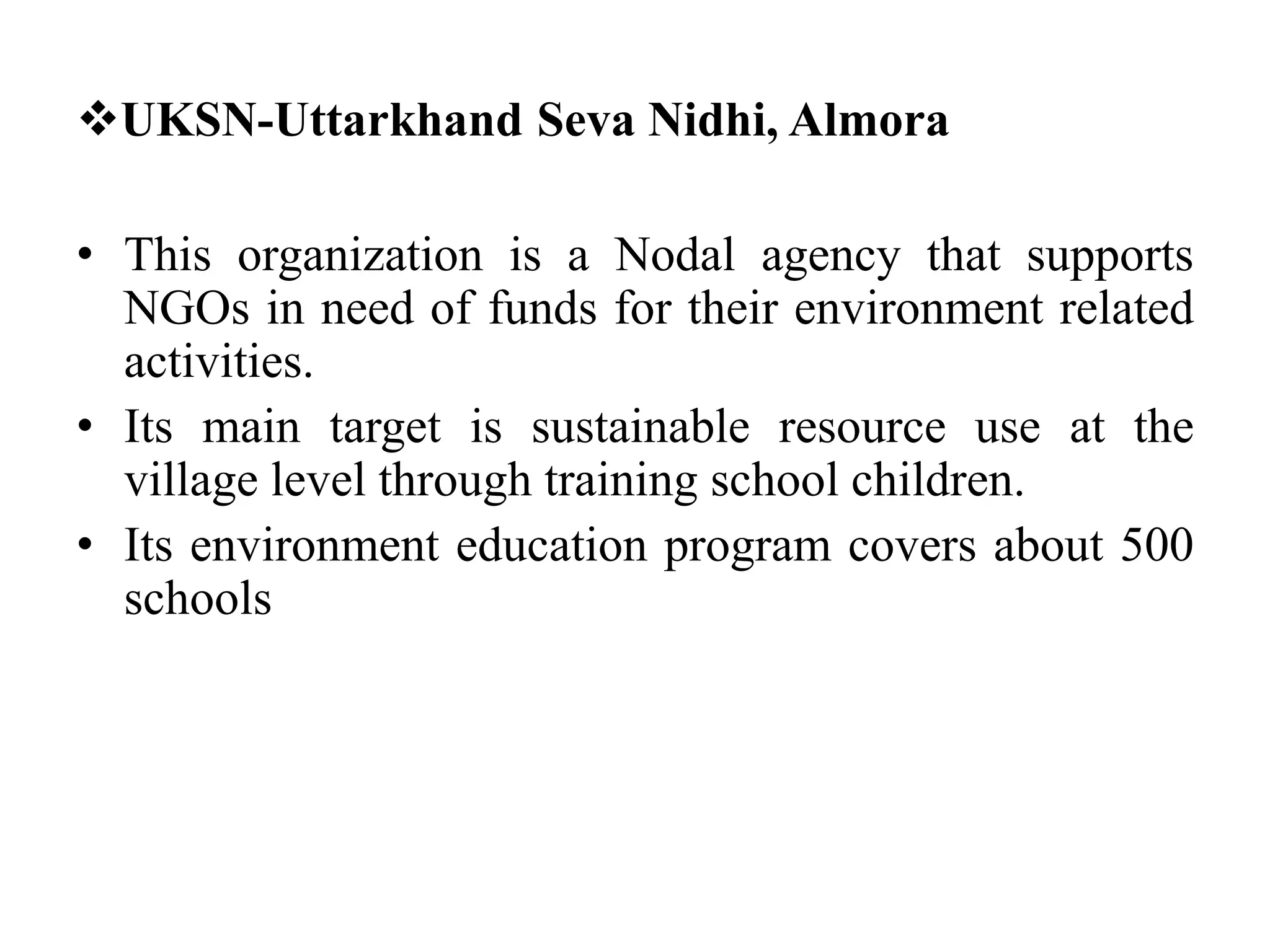 UKSN-Uttarkhand Seva Nidhi, Almora
• This organization is a Nodal agency that supports
NGOs in need of funds for their environment related
activities.
• Its main target is sustainable resource use at the
village level through training school children.
• Its environment education program covers about 500
schools
 