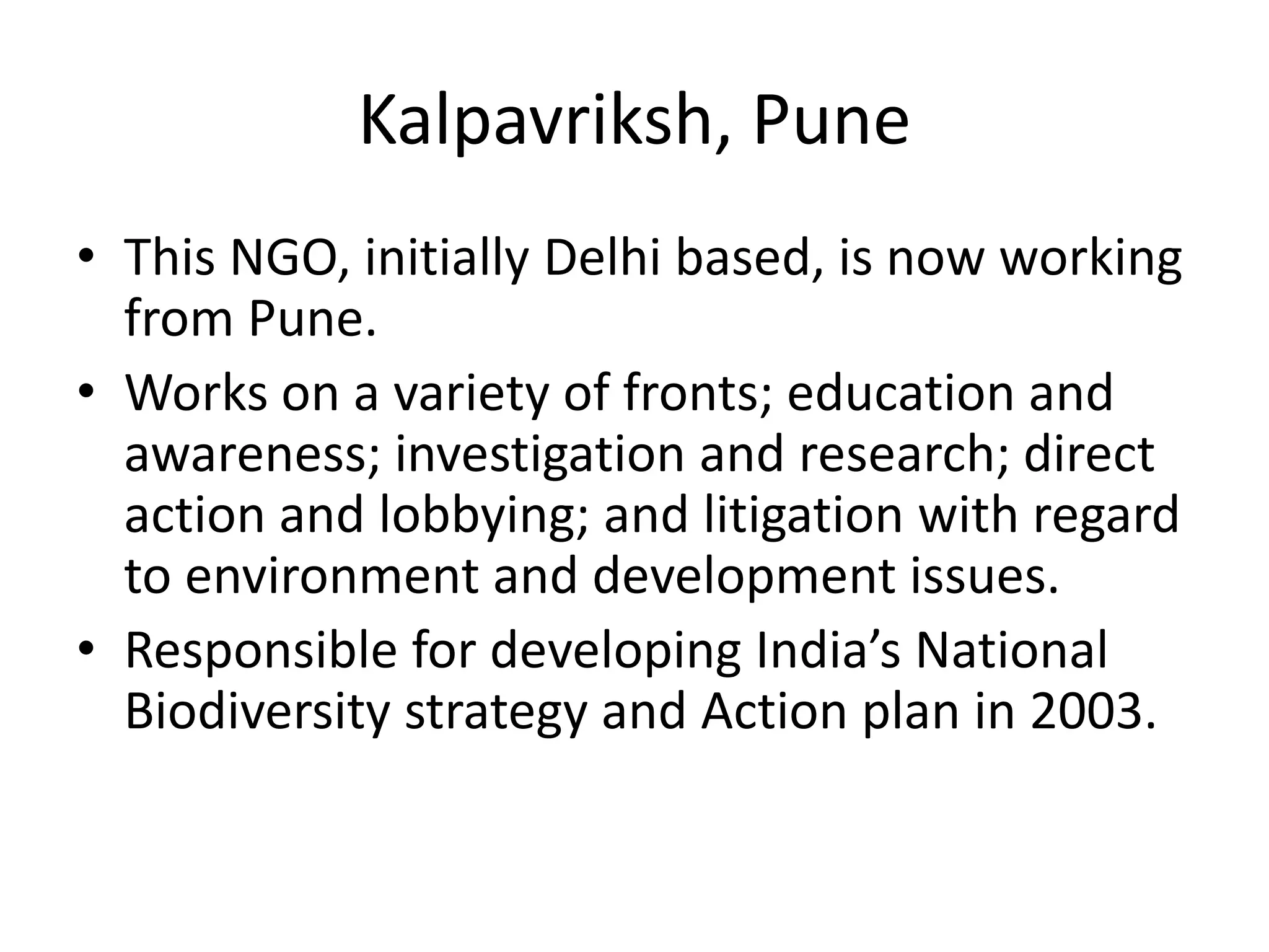Kalpavriksh, Pune
• This NGO, initially Delhi based, is now working
from Pune.
• Works on a variety of fronts; education and
awareness; investigation and research; direct
action and lobbying; and litigation with regard
to environment and development issues.
• Responsible for developing India’s National
Biodiversity strategy and Action plan in 2003.
 