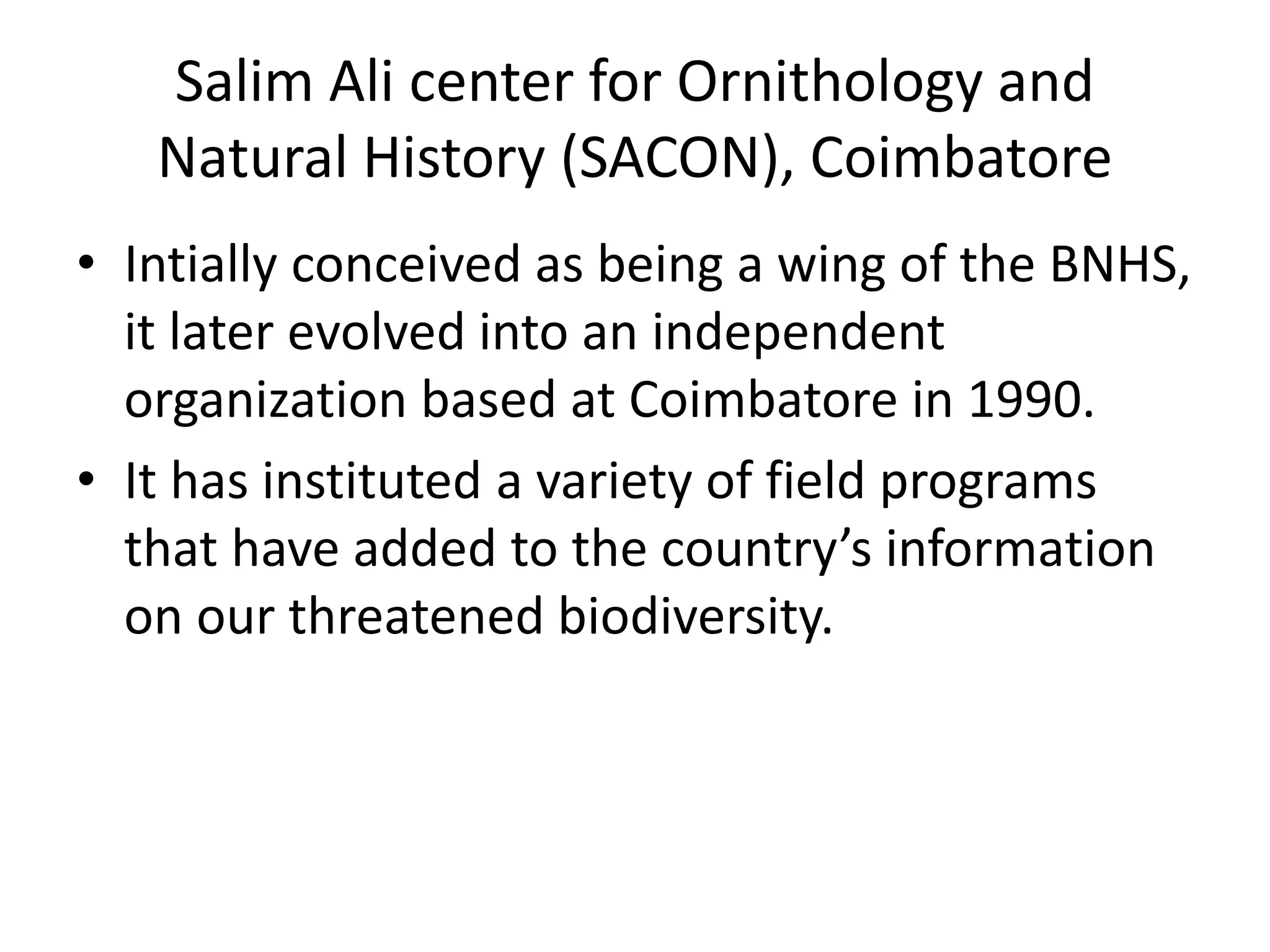 Salim Ali center for Ornithology and
Natural History (SACON), Coimbatore
• Intially conceived as being a wing of the BNHS,
it later evolved into an independent
organization based at Coimbatore in 1990.
• It has instituted a variety of field programs
that have added to the country’s information
on our threatened biodiversity.
 