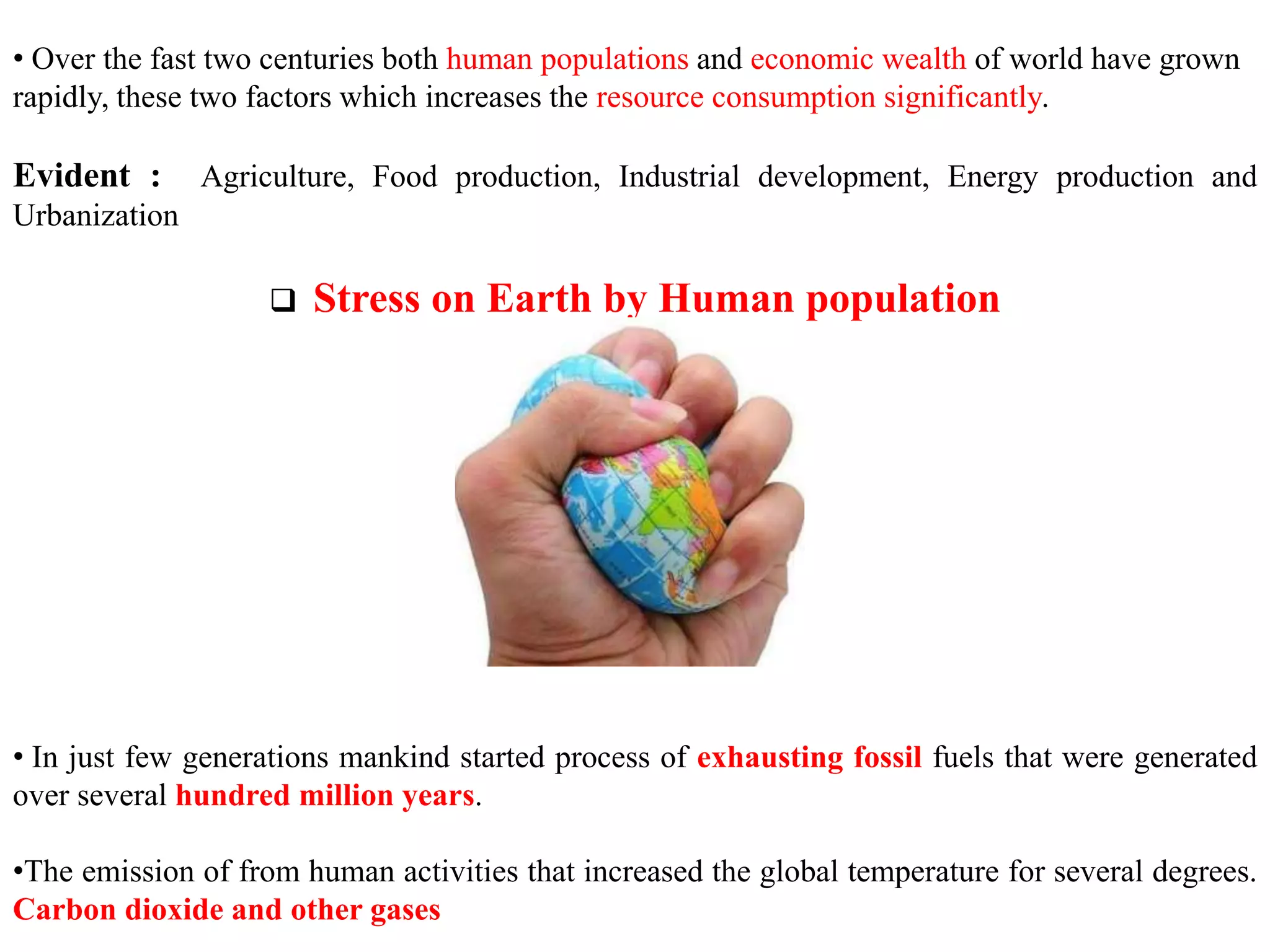 • Over the fast two centuries both human populations and economic wealth of world have grown
rapidly, these two factors which increases the resource consumption significantly.
Evident : Agriculture, Food production, Industrial development, Energy production and
Urbanization
 Stress on Earth by Human population
• In just few generations mankind started process of exhausting fossil fuels that were generated
over several hundred million years.
•The emission of from human activities that increased the global temperature for several degrees.
Carbon dioxide and other gases
 
