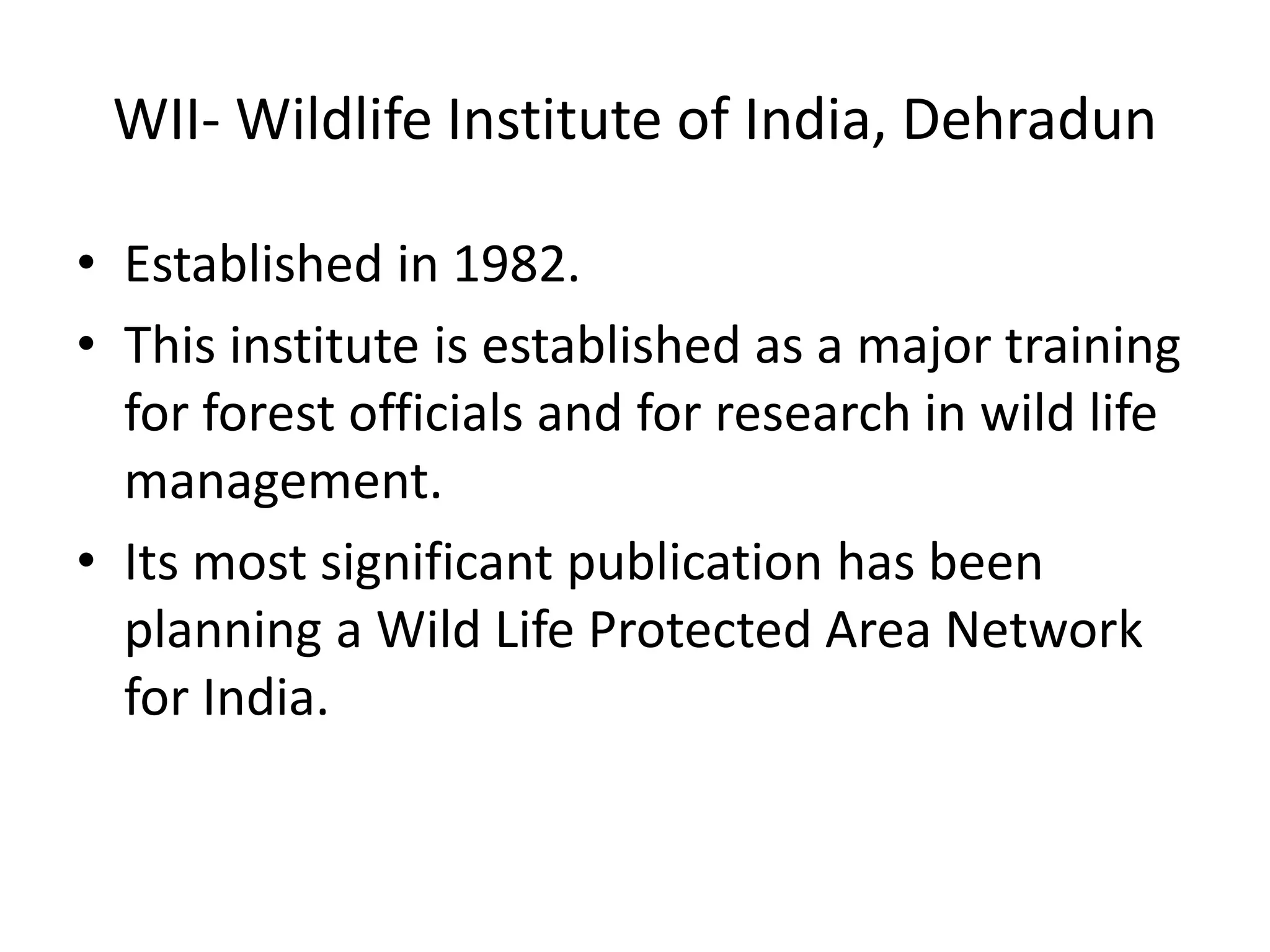 WII- Wildlife Institute of India, Dehradun
• Established in 1982.
• This institute is established as a major training
for forest officials and for research in wild life
management.
• Its most significant publication has been
planning a Wild Life Protected Area Network
for India.
 