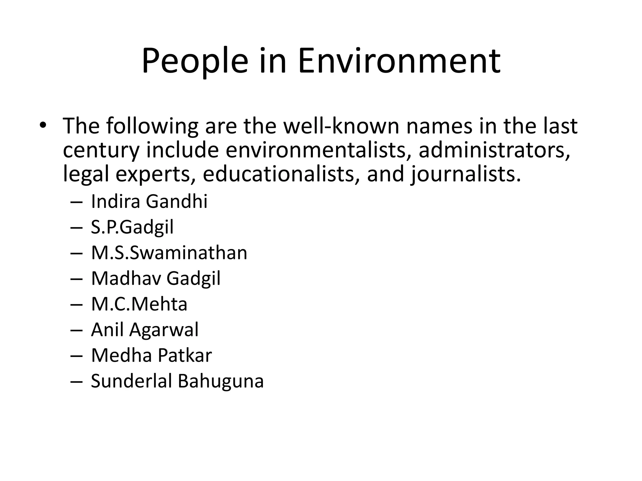 People in Environment
• The following are the well-known names in the last
century include environmentalists, administrators,
legal experts, educationalists, and journalists.
– Indira Gandhi
– S.P.Gadgil
– M.S.Swaminathan
– Madhav Gadgil
– M.C.Mehta
– Anil Agarwal
– Medha Patkar
– Sunderlal Bahuguna
 