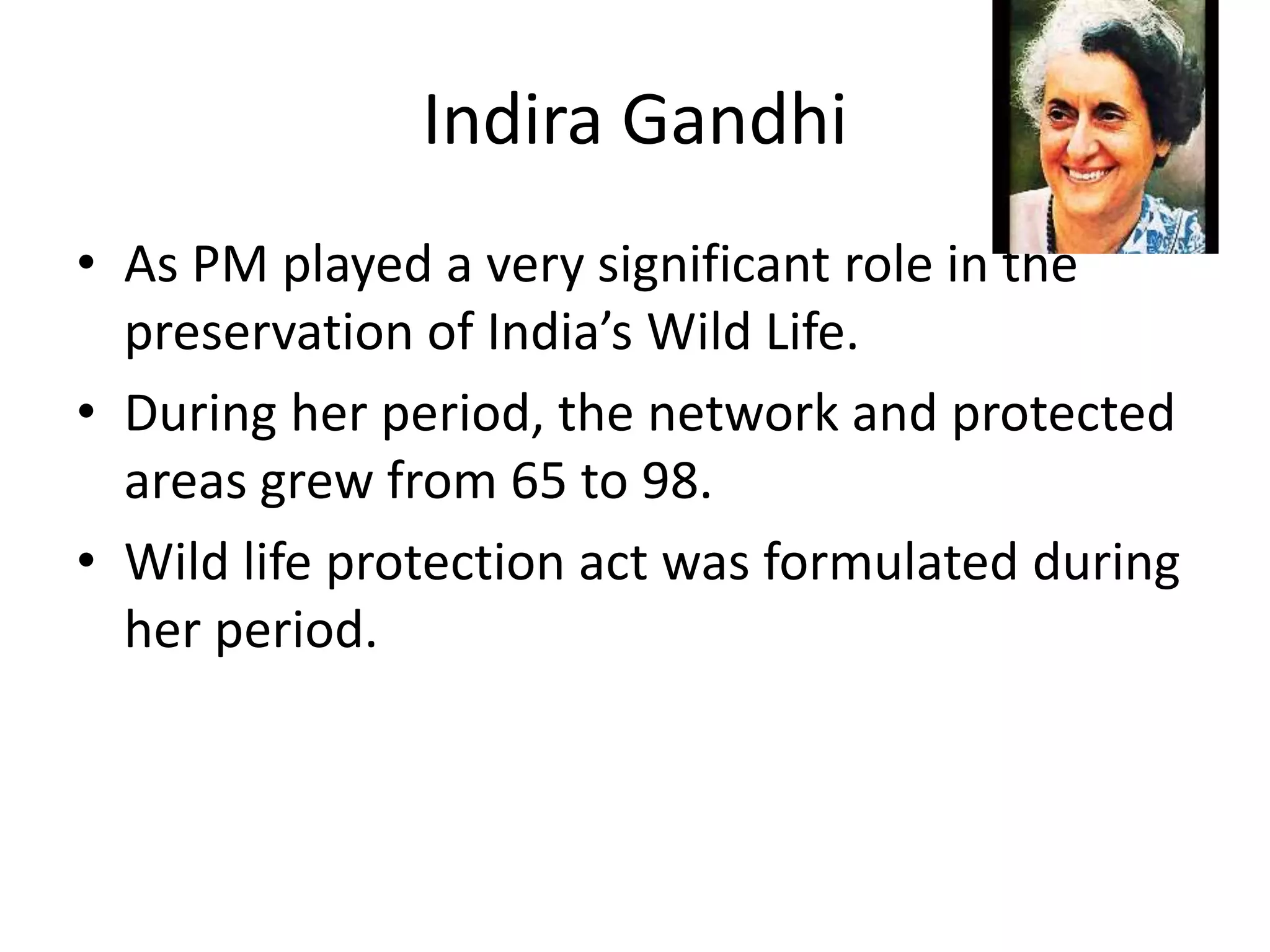 Indira Gandhi
• As PM played a very significant role in the
preservation of India’s Wild Life.
• During her period, the network and protected
areas grew from 65 to 98.
• Wild life protection act was formulated during
her period.
 