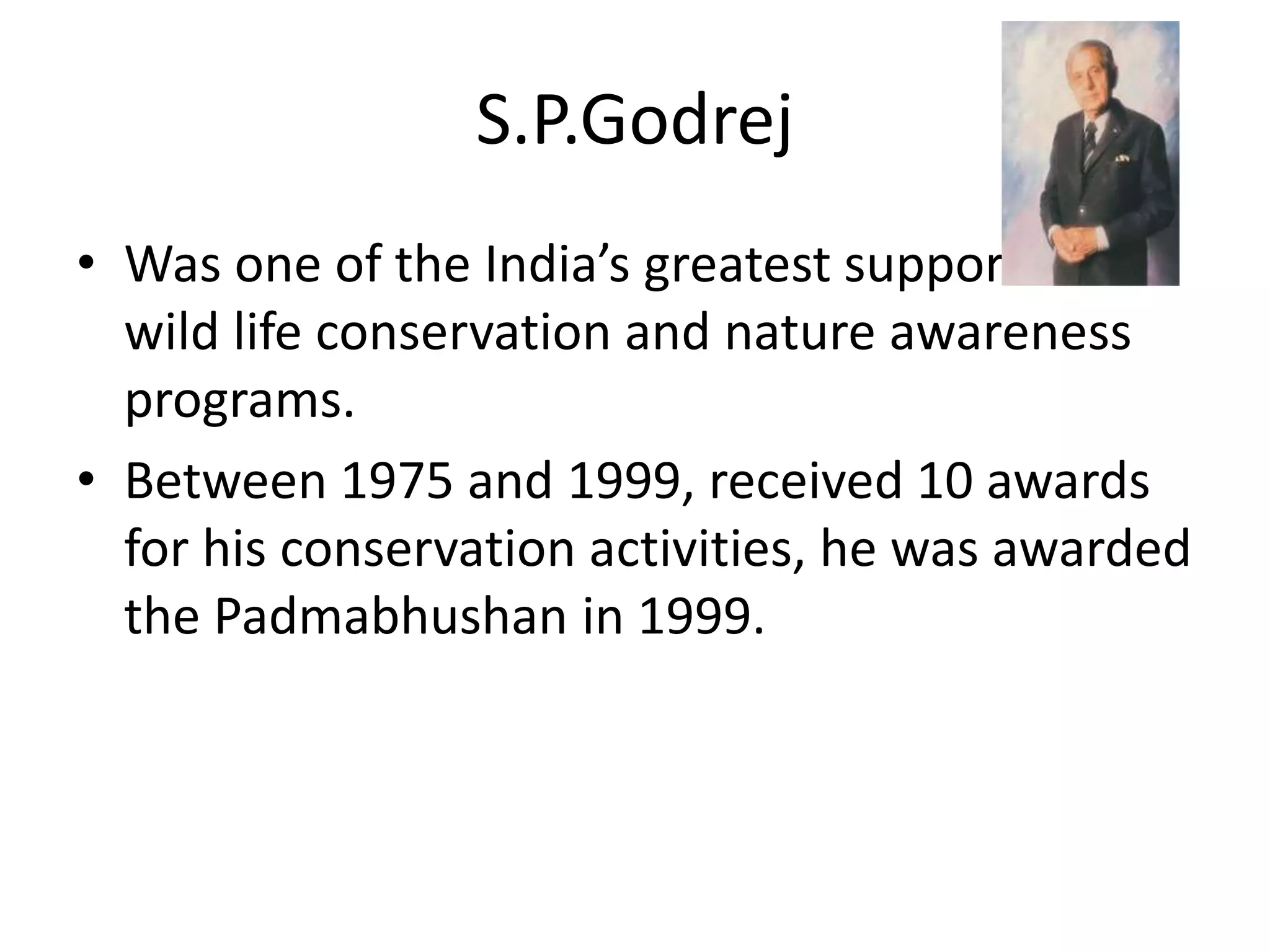 S.P.Godrej
• Was one of the India’s greatest supporter of
wild life conservation and nature awareness
programs.
• Between 1975 and 1999, received 10 awards
for his conservation activities, he was awarded
the Padmabhushan in 1999.
 