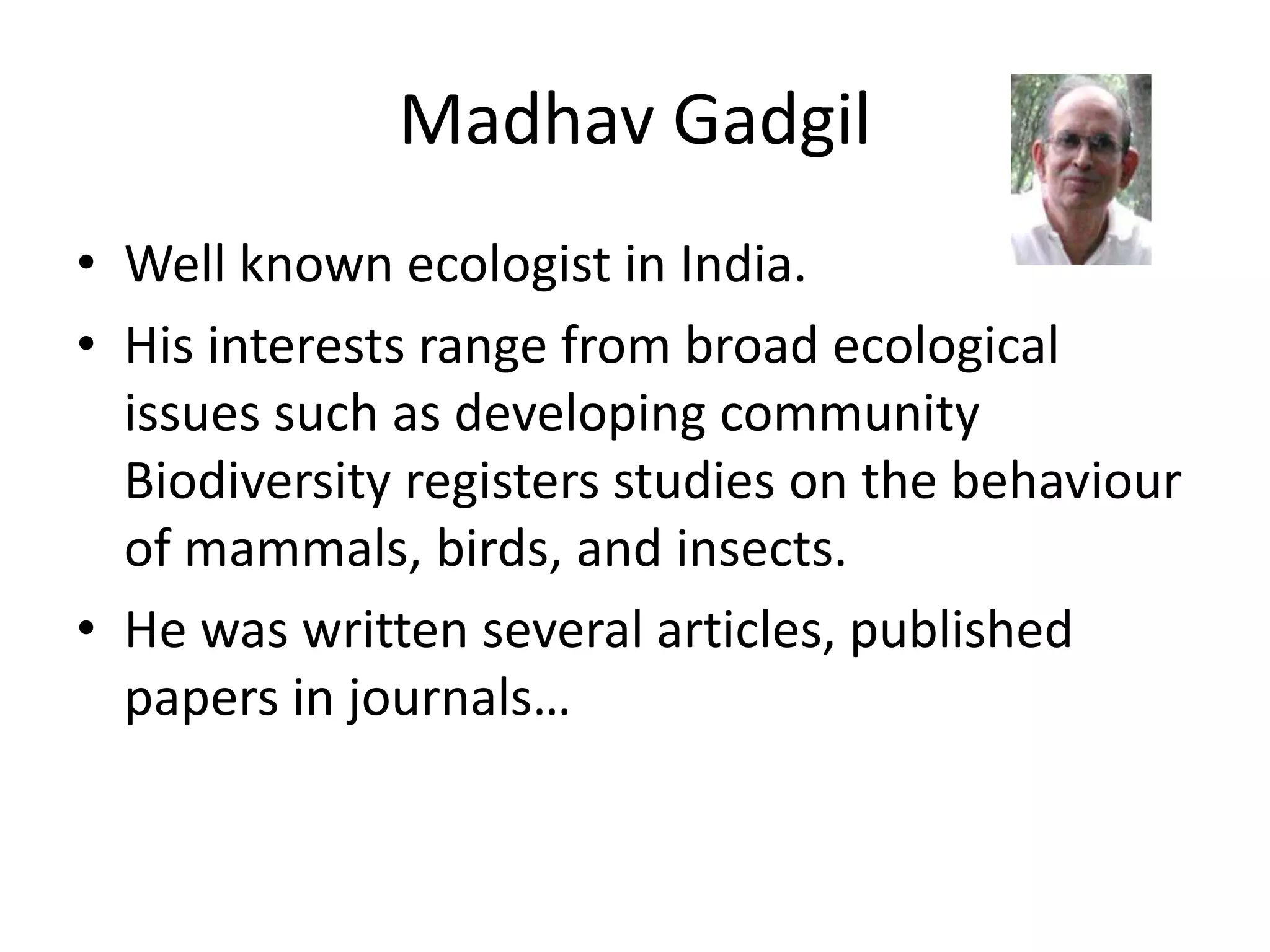 Madhav Gadgil
• Well known ecologist in India.
• His interests range from broad ecological
issues such as developing community
Biodiversity registers studies on the behaviour
of mammals, birds, and insects.
• He was written several articles, published
papers in journals…
 