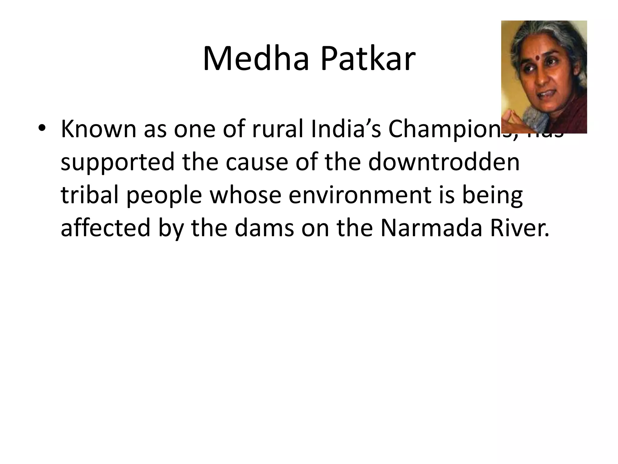 Medha Patkar
• Known as one of rural India’s Champions, has
supported the cause of the downtrodden
tribal people whose environment is being
affected by the dams on the Narmada River.
 