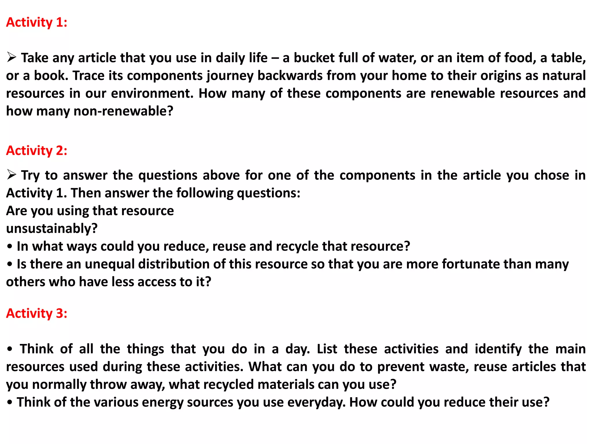 Activity 1:
 Take any article that you use in daily life – a bucket full of water, or an item of food, a table,
or a book. Trace its components journey backwards from your home to their origins as natural
resources in our environment. How many of these components are renewable resources and
how many non-renewable?
 Try to answer the questions above for one of the components in the article you chose in
Activity 1. Then answer the following questions:
Are you using that resource
unsustainably?
• In what ways could you reduce, reuse and recycle that resource?
• Is there an unequal distribution of this resource so that you are more fortunate than many
others who have less access to it?
Activity 2:
Activity 3:
• Think of all the things that you do in a day. List these activities and identify the main
resources used during these activities. What can you do to prevent waste, reuse articles that
you normally throw away, what recycled materials can you use?
• Think of the various energy sources you use everyday. How could you reduce their use?
 
