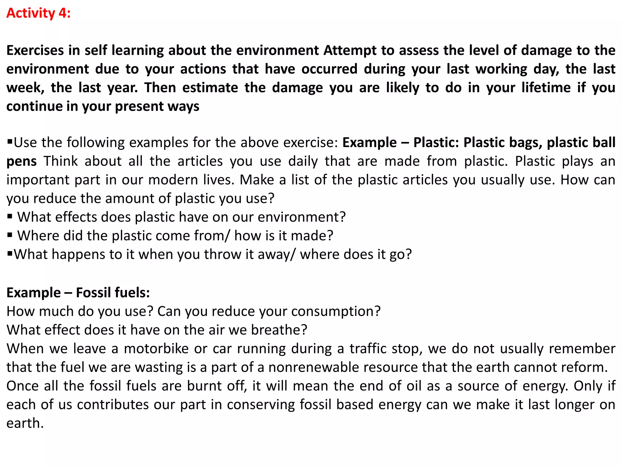 Activity 4:
Exercises in self learning about the environment Attempt to assess the level of damage to the
environment due to your actions that have occurred during your last working day, the last
week, the last year. Then estimate the damage you are likely to do in your lifetime if you
continue in your present ways
Use the following examples for the above exercise: Example – Plastic: Plastic bags, plastic ball
pens Think about all the articles you use daily that are made from plastic. Plastic plays an
important part in our modern lives. Make a list of the plastic articles you usually use. How can
you reduce the amount of plastic you use?
 What effects does plastic have on our environment?
 Where did the plastic come from/ how is it made?
What happens to it when you throw it away/ where does it go?
Example – Fossil fuels:
How much do you use? Can you reduce your consumption?
What effect does it have on the air we breathe?
When we leave a motorbike or car running during a traffic stop, we do not usually remember
that the fuel we are wasting is a part of a nonrenewable resource that the earth cannot reform.
Once all the fossil fuels are burnt off, it will mean the end of oil as a source of energy. Only if
each of us contributes our part in conserving fossil based energy can we make it last longer on
earth.
 