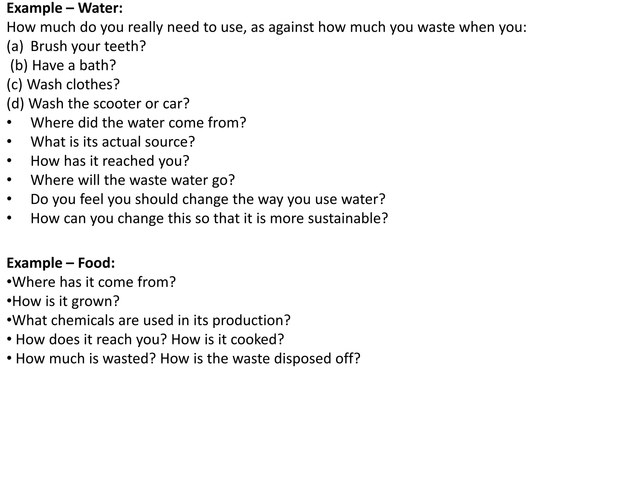 Example – Water:
How much do you really need to use, as against how much you waste when you:
(a) Brush your teeth?
(b) Have a bath?
(c) Wash clothes?
(d) Wash the scooter or car?
• Where did the water come from?
• What is its actual source?
• How has it reached you?
• Where will the waste water go?
• Do you feel you should change the way you use water?
• How can you change this so that it is more sustainable?
Example – Food:
•Where has it come from?
•How is it grown?
•What chemicals are used in its production?
• How does it reach you? How is it cooked?
• How much is wasted? How is the waste disposed off?
 