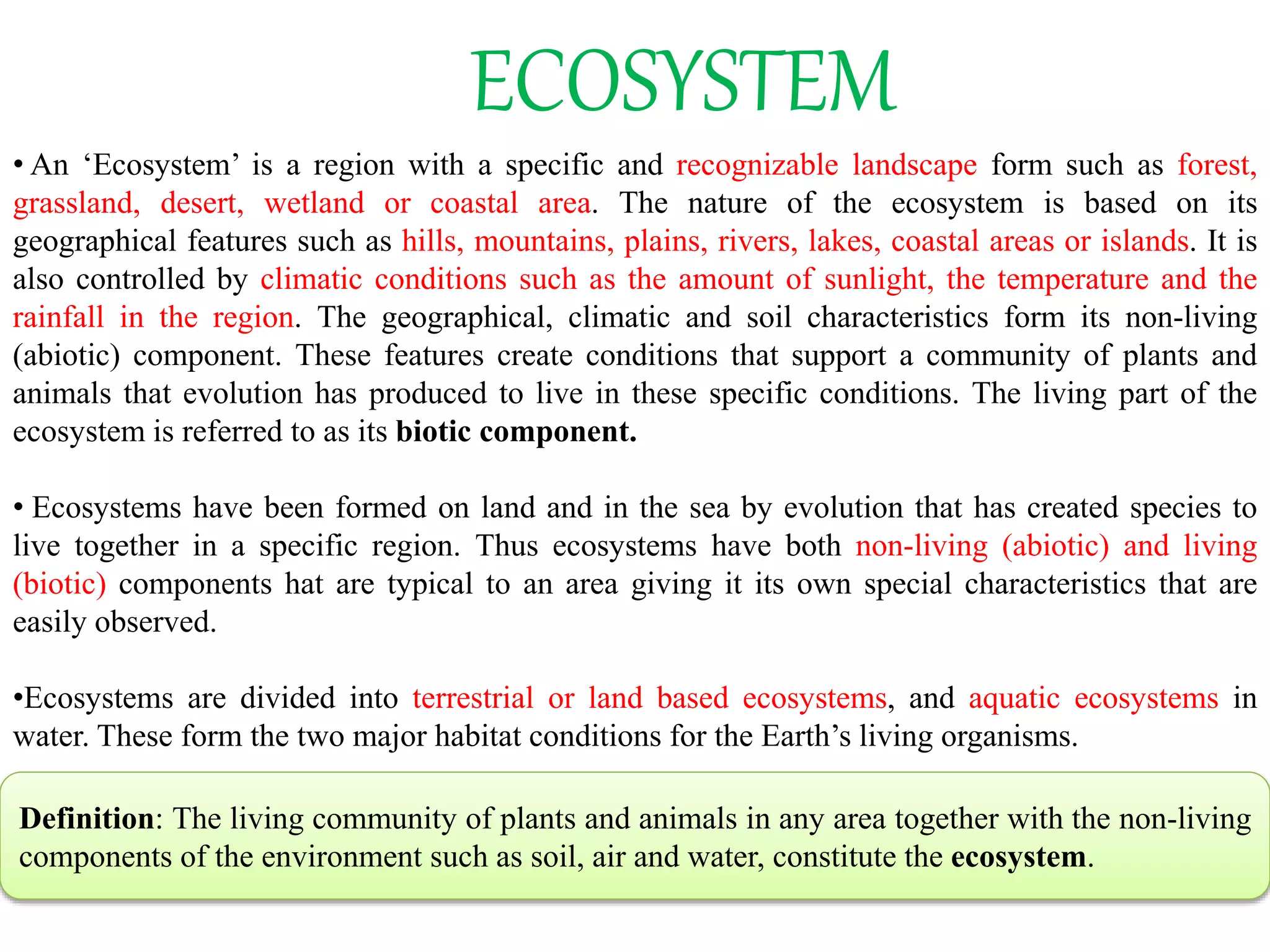 ECOSYSTEM
• An ‘Ecosystem’ is a region with a specific and recognizable landscape form such as forest,
grassland, desert, wetland or coastal area. The nature of the ecosystem is based on its
geographical features such as hills, mountains, plains, rivers, lakes, coastal areas or islands. It is
also controlled by climatic conditions such as the amount of sunlight, the temperature and the
rainfall in the region. The geographical, climatic and soil characteristics form its non-living
(abiotic) component. These features create conditions that support a community of plants and
animals that evolution has produced to live in these specific conditions. The living part of the
ecosystem is referred to as its biotic component.
• Ecosystems have been formed on land and in the sea by evolution that has created species to
live together in a specific region. Thus ecosystems have both non-living (abiotic) and living
(biotic) components hat are typical to an area giving it its own special characteristics that are
easily observed.
•Ecosystems are divided into terrestrial or land based ecosystems, and aquatic ecosystems in
water. These form the two major habitat conditions for the Earth’s living organisms.
Definition: The living community of plants and animals in any area together with the non-living
components of the environment such as soil, air and water, constitute the ecosystem.
 