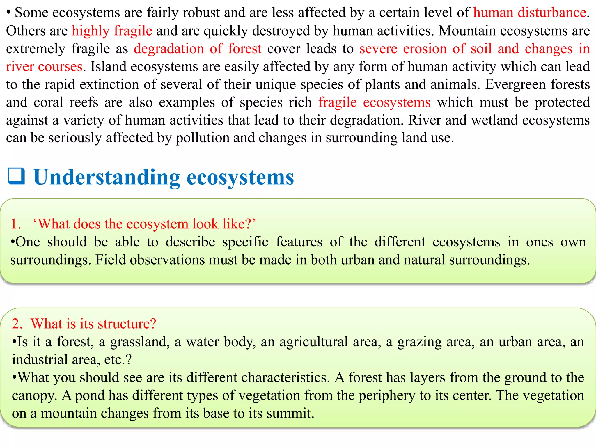 • Some ecosystems are fairly robust and are less affected by a certain level of human disturbance.
Others are highly fragile and are quickly destroyed by human activities. Mountain ecosystems are
extremely fragile as degradation of forest cover leads to severe erosion of soil and changes in
river courses. Island ecosystems are easily affected by any form of human activity which can lead
to the rapid extinction of several of their unique species of plants and animals. Evergreen forests
and coral reefs are also examples of species rich fragile ecosystems which must be protected
against a variety of human activities that lead to their degradation. River and wetland ecosystems
can be seriously affected by pollution and changes in surrounding land use.
 Understanding ecosystems
1. ‘What does the ecosystem look like?’
•One should be able to describe specific features of the different ecosystems in ones own
surroundings. Field observations must be made in both urban and natural surroundings.
2. What is its structure?
•Is it a forest, a grassland, a water body, an agricultural area, a grazing area, an urban area, an
industrial area, etc.?
•What you should see are its different characteristics. A forest has layers from the ground to the
canopy. A pond has different types of vegetation from the periphery to its center. The vegetation
on a mountain changes from its base to its summit.
 