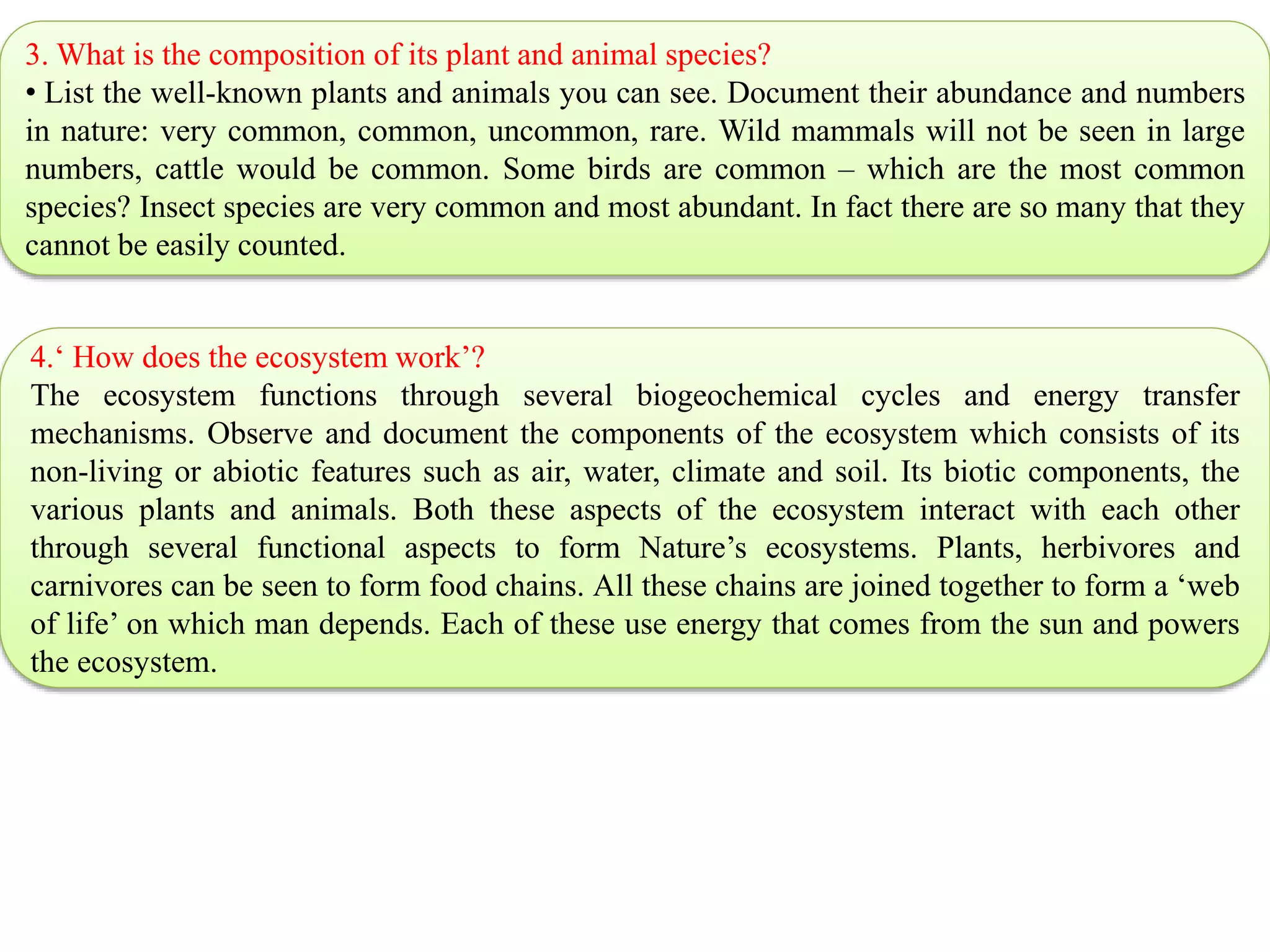 3. What is the composition of its plant and animal species?
• List the well-known plants and animals you can see. Document their abundance and numbers
in nature: very common, common, uncommon, rare. Wild mammals will not be seen in large
numbers, cattle would be common. Some birds are common – which are the most common
species? Insect species are very common and most abundant. In fact there are so many that they
cannot be easily counted.
4.‘ How does the ecosystem work’?
The ecosystem functions through several biogeochemical cycles and energy transfer
mechanisms. Observe and document the components of the ecosystem which consists of its
non-living or abiotic features such as air, water, climate and soil. Its biotic components, the
various plants and animals. Both these aspects of the ecosystem interact with each other
through several functional aspects to form Nature’s ecosystems. Plants, herbivores and
carnivores can be seen to form food chains. All these chains are joined together to form a ‘web
of life’ on which man depends. Each of these use energy that comes from the sun and powers
the ecosystem.
 