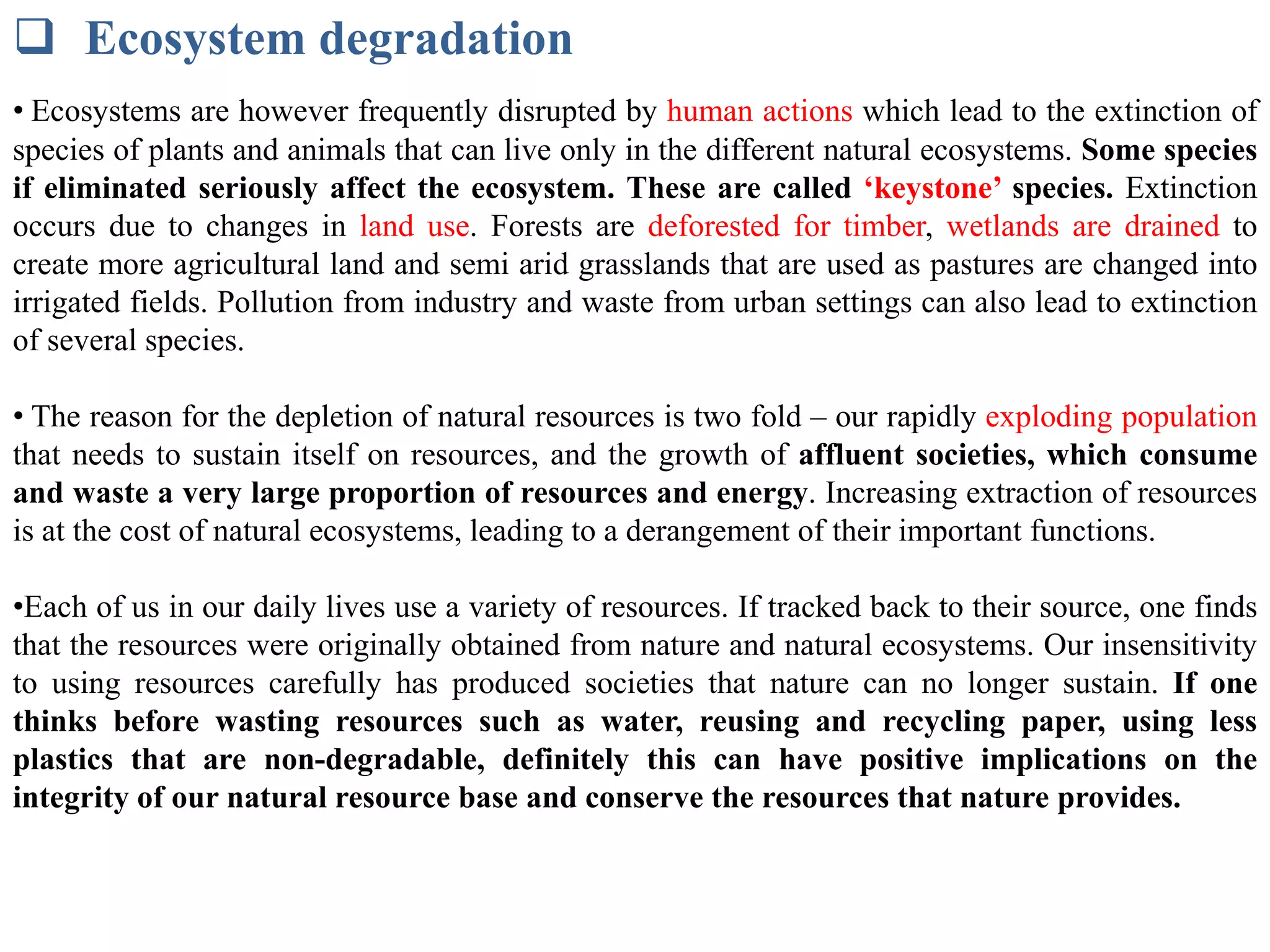  Ecosystem degradation
• Ecosystems are however frequently disrupted by human actions which lead to the extinction of
species of plants and animals that can live only in the different natural ecosystems. Some species
if eliminated seriously affect the ecosystem. These are called ‘keystone’ species. Extinction
occurs due to changes in land use. Forests are deforested for timber, wetlands are drained to
create more agricultural land and semi arid grasslands that are used as pastures are changed into
irrigated fields. Pollution from industry and waste from urban settings can also lead to extinction
of several species.
• The reason for the depletion of natural resources is two fold – our rapidly exploding population
that needs to sustain itself on resources, and the growth of affluent societies, which consume
and waste a very large proportion of resources and energy. Increasing extraction of resources
is at the cost of natural ecosystems, leading to a derangement of their important functions.
•Each of us in our daily lives use a variety of resources. If tracked back to their source, one finds
that the resources were originally obtained from nature and natural ecosystems. Our insensitivity
to using resources carefully has produced societies that nature can no longer sustain. If one
thinks before wasting resources such as water, reusing and recycling paper, using less
plastics that are non-degradable, definitely this can have positive implications on the
integrity of our natural resource base and conserve the resources that nature provides.
 