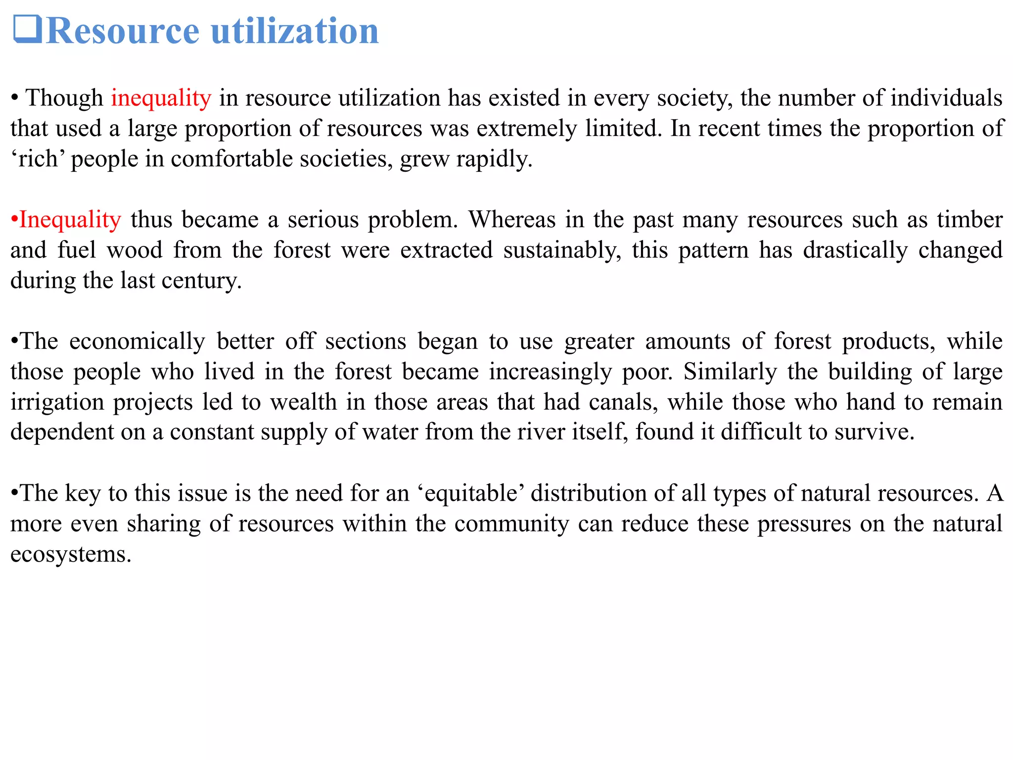 Resource utilization
• Though inequality in resource utilization has existed in every society, the number of individuals
that used a large proportion of resources was extremely limited. In recent times the proportion of
‘rich’ people in comfortable societies, grew rapidly.
•Inequality thus became a serious problem. Whereas in the past many resources such as timber
and fuel wood from the forest were extracted sustainably, this pattern has drastically changed
during the last century.
•The economically better off sections began to use greater amounts of forest products, while
those people who lived in the forest became increasingly poor. Similarly the building of large
irrigation projects led to wealth in those areas that had canals, while those who hand to remain
dependent on a constant supply of water from the river itself, found it difficult to survive.
•The key to this issue is the need for an ‘equitable’ distribution of all types of natural resources. A
more even sharing of resources within the community can reduce these pressures on the natural
ecosystems.
 