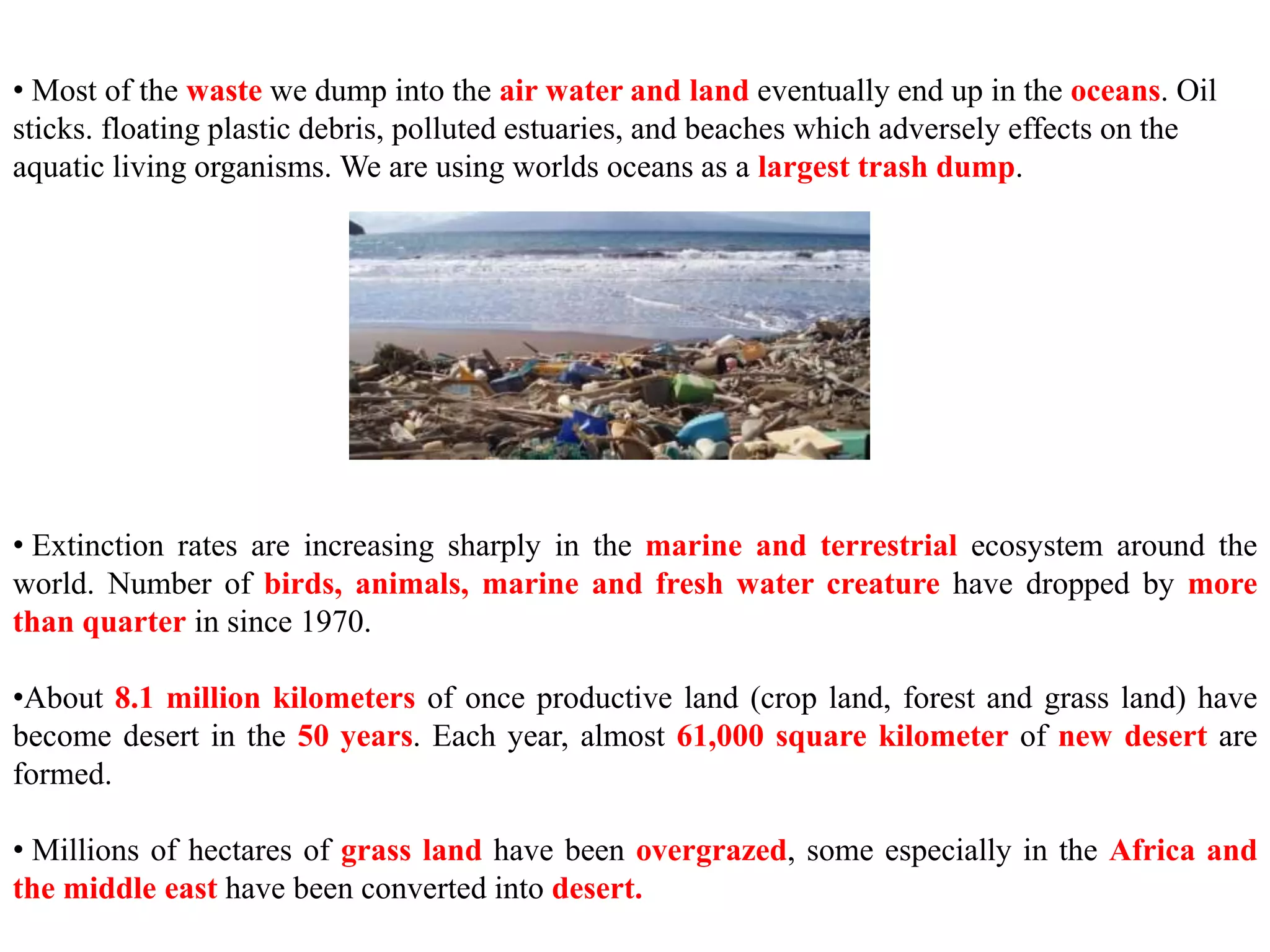 • Most of the waste we dump into the air water and land eventually end up in the oceans. Oil
sticks. floating plastic debris, polluted estuaries, and beaches which adversely effects on the
aquatic living organisms. We are using worlds oceans as a largest trash dump.
• Extinction rates are increasing sharply in the marine and terrestrial ecosystem around the
world. Number of birds, animals, marine and fresh water creature have dropped by more
than quarter in since 1970.
•About 8.1 million kilometers of once productive land (crop land, forest and grass land) have
become desert in the 50 years. Each year, almost 61,000 square kilometer of new desert are
formed.
• Millions of hectares of grass land have been overgrazed, some especially in the Africa and
the middle east have been converted into desert.
 