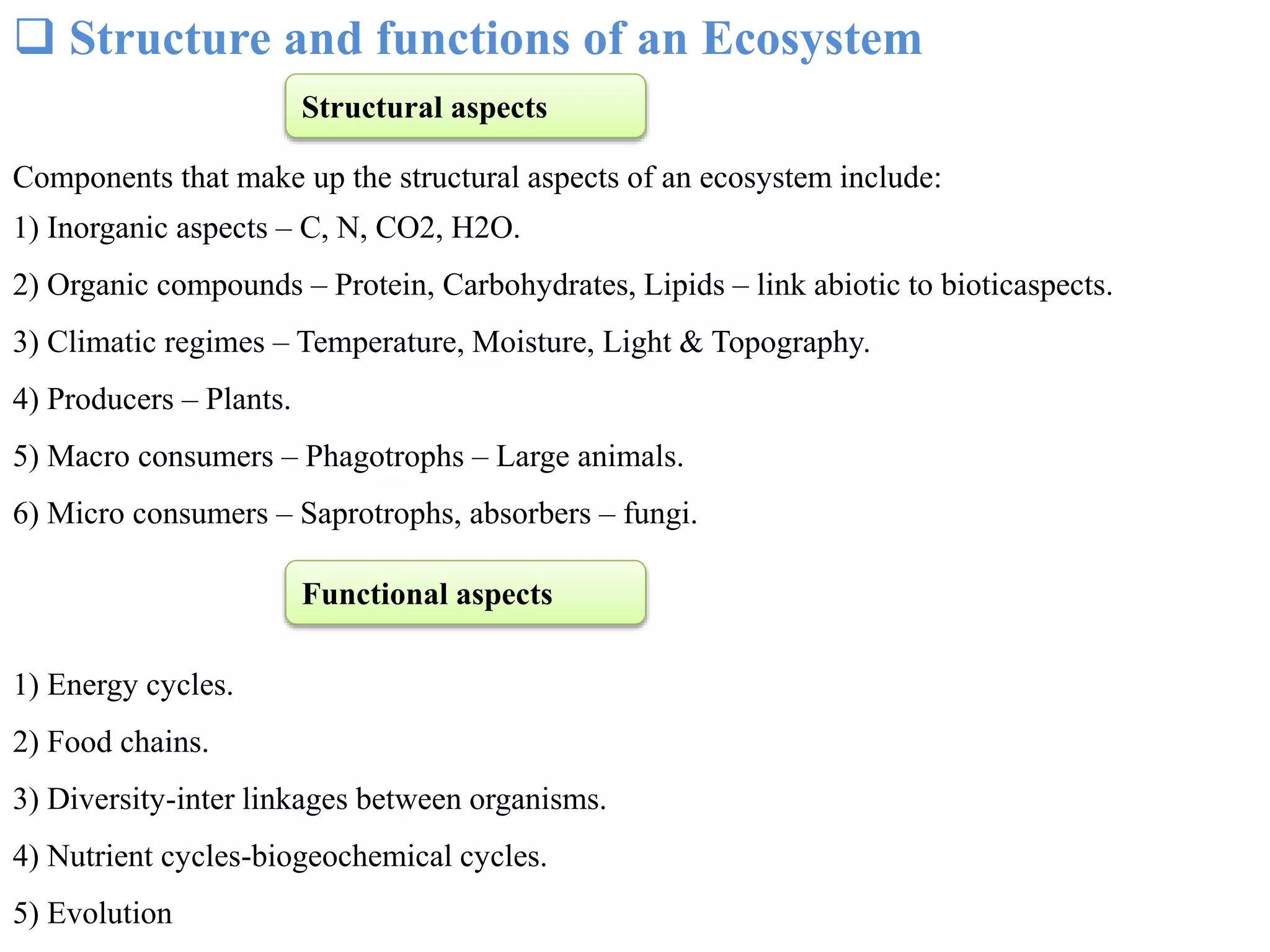  Structure and functions of an Ecosystem
Components that make up the structural aspects of an ecosystem include:
1) Inorganic aspects – C, N, CO2, H2O.
2) Organic compounds – Protein, Carbohydrates, Lipids – link abiotic to bioticaspects.
3) Climatic regimes – Temperature, Moisture, Light & Topography.
4) Producers – Plants.
5) Macro consumers – Phagotrophs – Large animals.
6) Micro consumers – Saprotrophs, absorbers – fungi.
1) Energy cycles.
2) Food chains.
3) Diversity-inter linkages between organisms.
4) Nutrient cycles-biogeochemical cycles.
5) Evolution
Structural aspects
Functional aspects
 