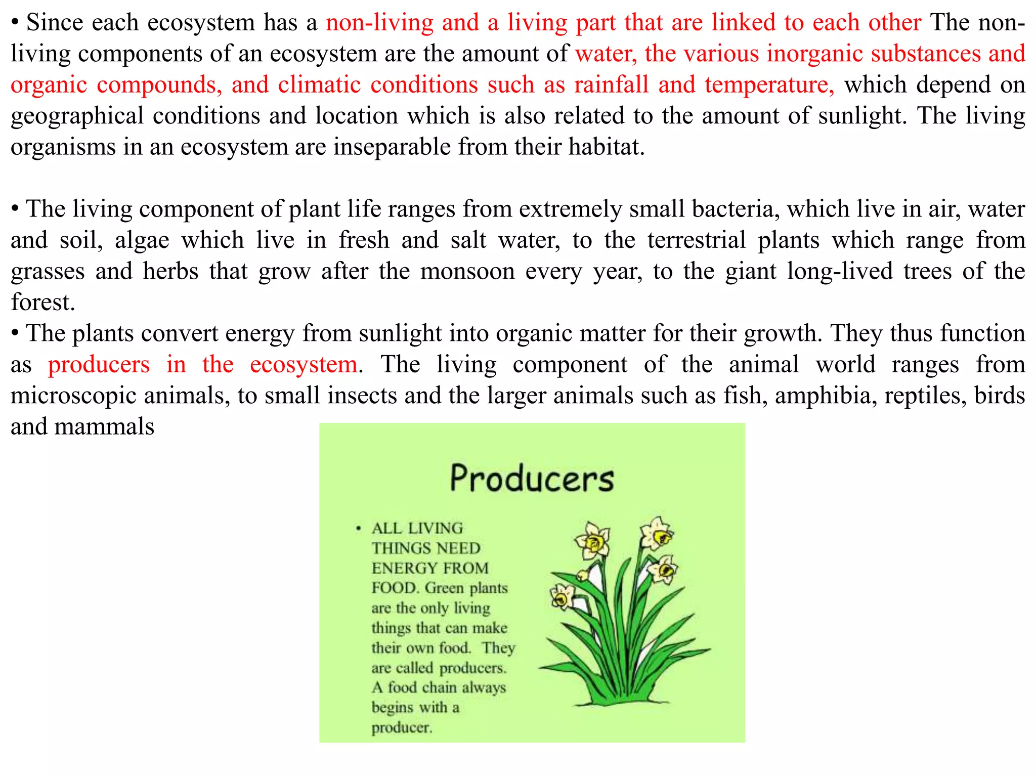 • Since each ecosystem has a non-living and a living part that are linked to each other The non-
living components of an ecosystem are the amount of water, the various inorganic substances and
organic compounds, and climatic conditions such as rainfall and temperature, which depend on
geographical conditions and location which is also related to the amount of sunlight. The living
organisms in an ecosystem are inseparable from their habitat.
• The living component of plant life ranges from extremely small bacteria, which live in air, water
and soil, algae which live in fresh and salt water, to the terrestrial plants which range from
grasses and herbs that grow after the monsoon every year, to the giant long-lived trees of the
forest.
• The plants convert energy from sunlight into organic matter for their growth. They thus function
as producers in the ecosystem. The living component of the animal world ranges from
microscopic animals, to small insects and the larger animals such as fish, amphibia, reptiles, birds
and mammals
 