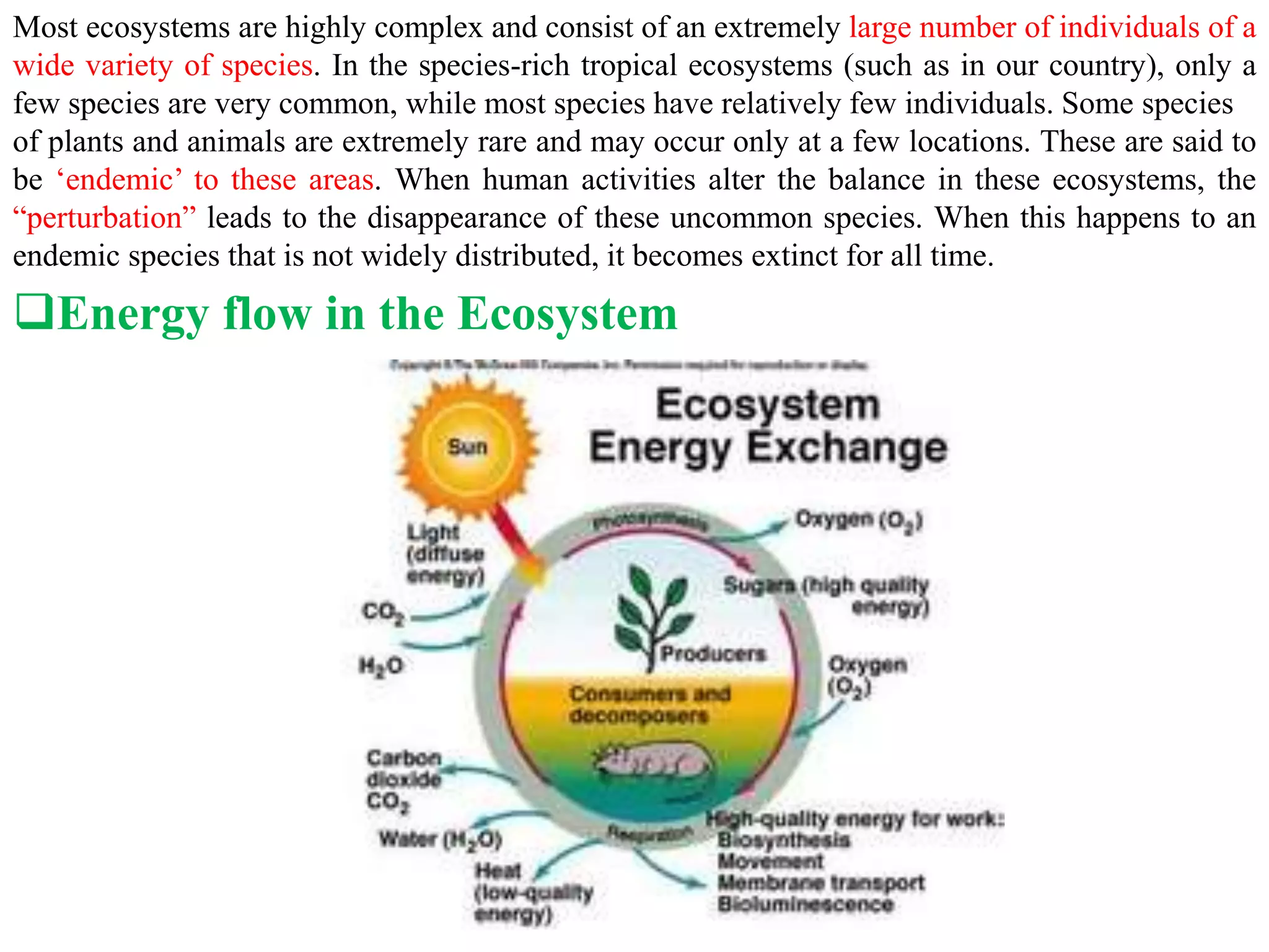 Most ecosystems are highly complex and consist of an extremely large number of individuals of a
wide variety of species. In the species-rich tropical ecosystems (such as in our country), only a
few species are very common, while most species have relatively few individuals. Some species
of plants and animals are extremely rare and may occur only at a few locations. These are said to
be ‘endemic’ to these areas. When human activities alter the balance in these ecosystems, the
“perturbation” leads to the disappearance of these uncommon species. When this happens to an
endemic species that is not widely distributed, it becomes extinct for all time.
Energy flow in the Ecosystem
 