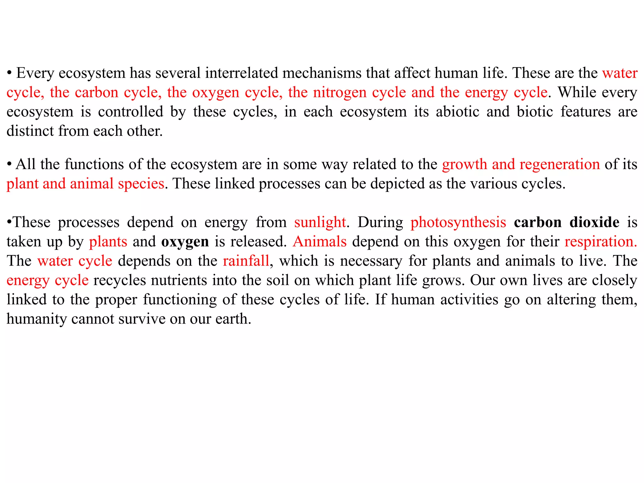 • Every ecosystem has several interrelated mechanisms that affect human life. These are the water
cycle, the carbon cycle, the oxygen cycle, the nitrogen cycle and the energy cycle. While every
ecosystem is controlled by these cycles, in each ecosystem its abiotic and biotic features are
distinct from each other.
• All the functions of the ecosystem are in some way related to the growth and regeneration of its
plant and animal species. These linked processes can be depicted as the various cycles.
•These processes depend on energy from sunlight. During photosynthesis carbon dioxide is
taken up by plants and oxygen is released. Animals depend on this oxygen for their respiration.
The water cycle depends on the rainfall, which is necessary for plants and animals to live. The
energy cycle recycles nutrients into the soil on which plant life grows. Our own lives are closely
linked to the proper functioning of these cycles of life. If human activities go on altering them,
humanity cannot survive on our earth.
 