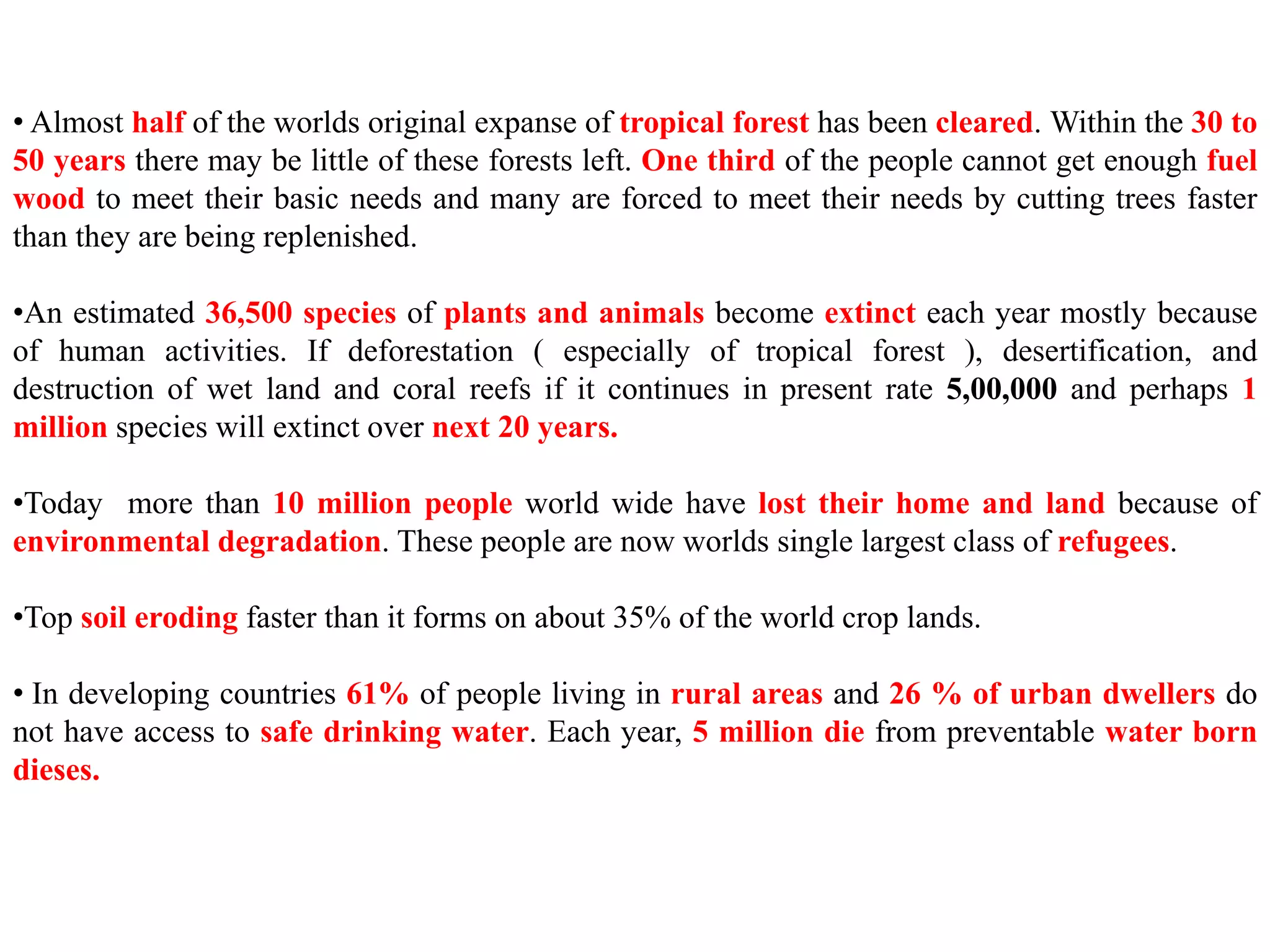 • Almost half of the worlds original expanse of tropical forest has been cleared. Within the 30 to
50 years there may be little of these forests left. One third of the people cannot get enough fuel
wood to meet their basic needs and many are forced to meet their needs by cutting trees faster
than they are being replenished.
•An estimated 36,500 species of plants and animals become extinct each year mostly because
of human activities. If deforestation ( especially of tropical forest ), desertification, and
destruction of wet land and coral reefs if it continues in present rate 5,00,000 and perhaps 1
million species will extinct over next 20 years.
•Today more than 10 million people world wide have lost their home and land because of
environmental degradation. These people are now worlds single largest class of refugees.
•Top soil eroding faster than it forms on about 35% of the world crop lands.
• In developing countries 61% of people living in rural areas and 26 % of urban dwellers do
not have access to safe drinking water. Each year, 5 million die from preventable water born
dieses.
 