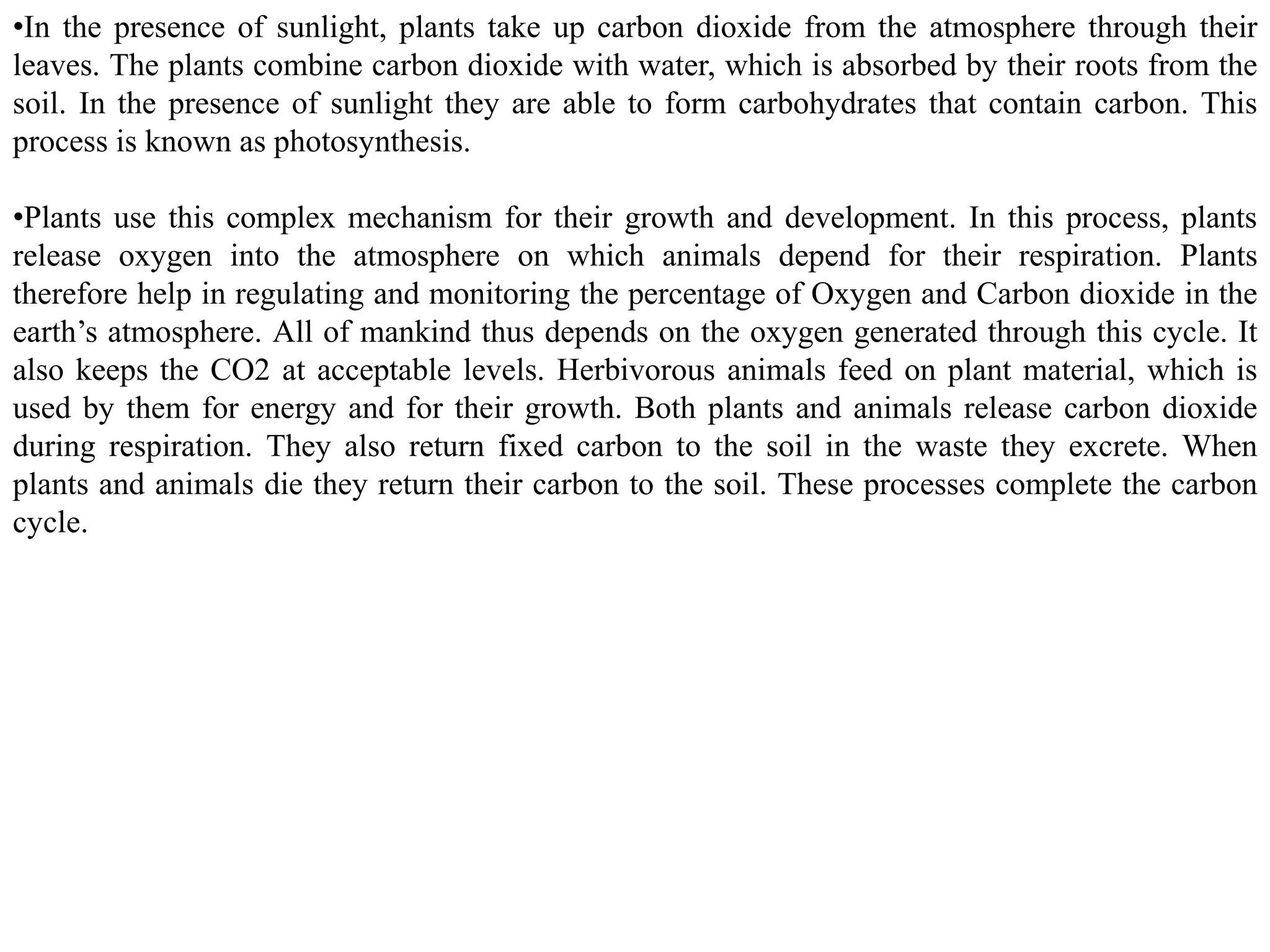 •In the presence of sunlight, plants take up carbon dioxide from the atmosphere through their
leaves. The plants combine carbon dioxide with water, which is absorbed by their roots from the
soil. In the presence of sunlight they are able to form carbohydrates that contain carbon. This
process is known as photosynthesis.
•Plants use this complex mechanism for their growth and development. In this process, plants
release oxygen into the atmosphere on which animals depend for their respiration. Plants
therefore help in regulating and monitoring the percentage of Oxygen and Carbon dioxide in the
earth’s atmosphere. All of mankind thus depends on the oxygen generated through this cycle. It
also keeps the CO2 at acceptable levels. Herbivorous animals feed on plant material, which is
used by them for energy and for their growth. Both plants and animals release carbon dioxide
during respiration. They also return fixed carbon to the soil in the waste they excrete. When
plants and animals die they return their carbon to the soil. These processes complete the carbon
cycle.
 