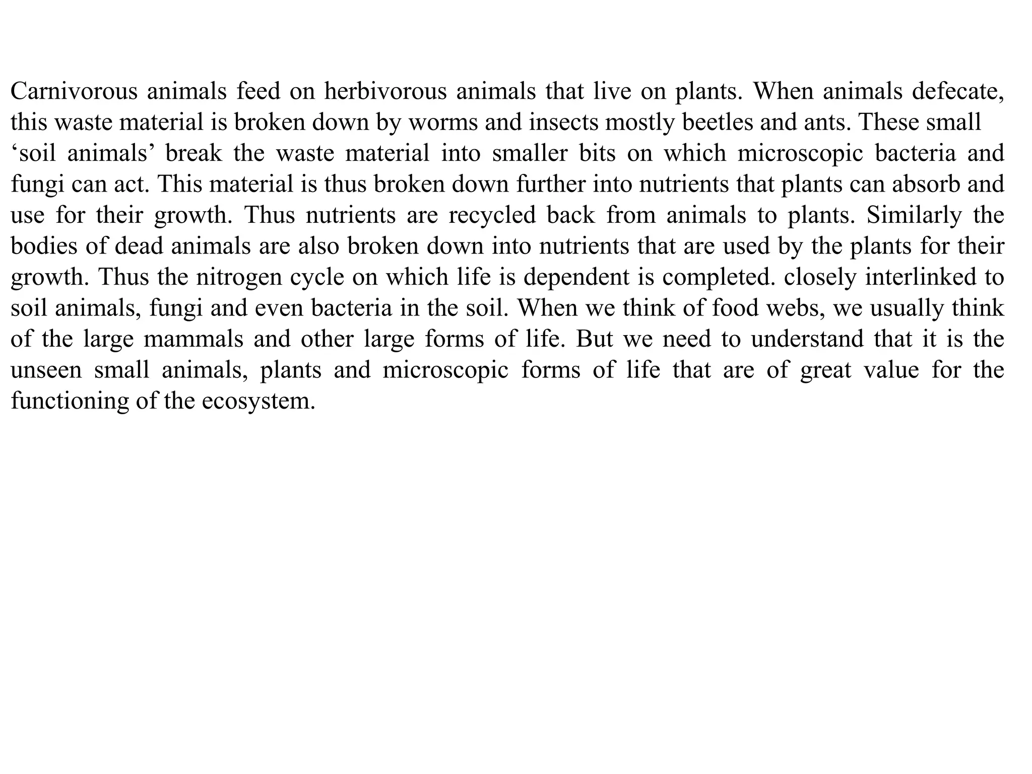 Carnivorous animals feed on herbivorous animals that live on plants. When animals defecate,
this waste material is broken down by worms and insects mostly beetles and ants. These small
‘soil animals’ break the waste material into smaller bits on which microscopic bacteria and
fungi can act. This material is thus broken down further into nutrients that plants can absorb and
use for their growth. Thus nutrients are recycled back from animals to plants. Similarly the
bodies of dead animals are also broken down into nutrients that are used by the plants for their
growth. Thus the nitrogen cycle on which life is dependent is completed. closely interlinked to
soil animals, fungi and even bacteria in the soil. When we think of food webs, we usually think
of the large mammals and other large forms of life. But we need to understand that it is the
unseen small animals, plants and microscopic forms of life that are of great value for the
functioning of the ecosystem.
 