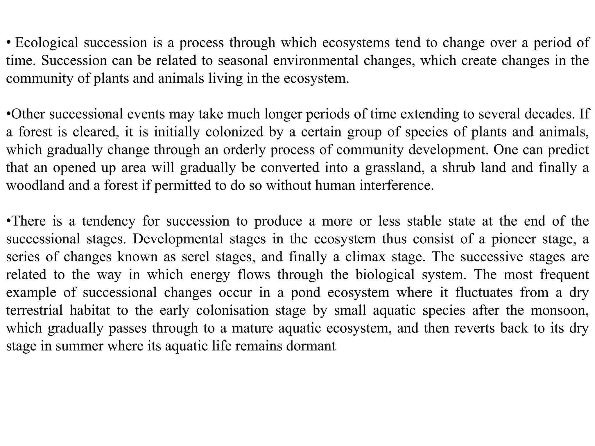 • Ecological succession is a process through which ecosystems tend to change over a period of
time. Succession can be related to seasonal environmental changes, which create changes in the
community of plants and animals living in the ecosystem.
•Other successional events may take much longer periods of time extending to several decades. If
a forest is cleared, it is initially colonized by a certain group of species of plants and animals,
which gradually change through an orderly process of community development. One can predict
that an opened up area will gradually be converted into a grassland, a shrub land and finally a
woodland and a forest if permitted to do so without human interference.
•There is a tendency for succession to produce a more or less stable state at the end of the
successional stages. Developmental stages in the ecosystem thus consist of a pioneer stage, a
series of changes known as serel stages, and finally a climax stage. The successive stages are
related to the way in which energy flows through the biological system. The most frequent
example of successional changes occur in a pond ecosystem where it fluctuates from a dry
terrestrial habitat to the early colonisation stage by small aquatic species after the monsoon,
which gradually passes through to a mature aquatic ecosystem, and then reverts back to its dry
stage in summer where its aquatic life remains dormant
 