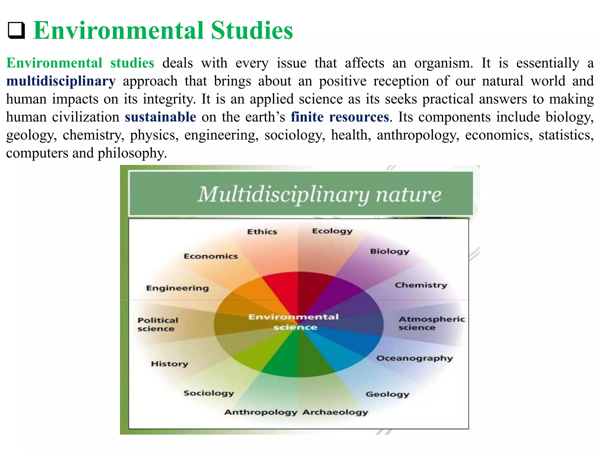  Environmental Studies
Environmental studies deals with every issue that affects an organism. It is essentially a
multidisciplinary approach that brings about an positive reception of our natural world and
human impacts on its integrity. It is an applied science as its seeks practical answers to making
human civilization sustainable on the earth’s finite resources. Its components include biology,
geology, chemistry, physics, engineering, sociology, health, anthropology, economics, statistics,
computers and philosophy.
 