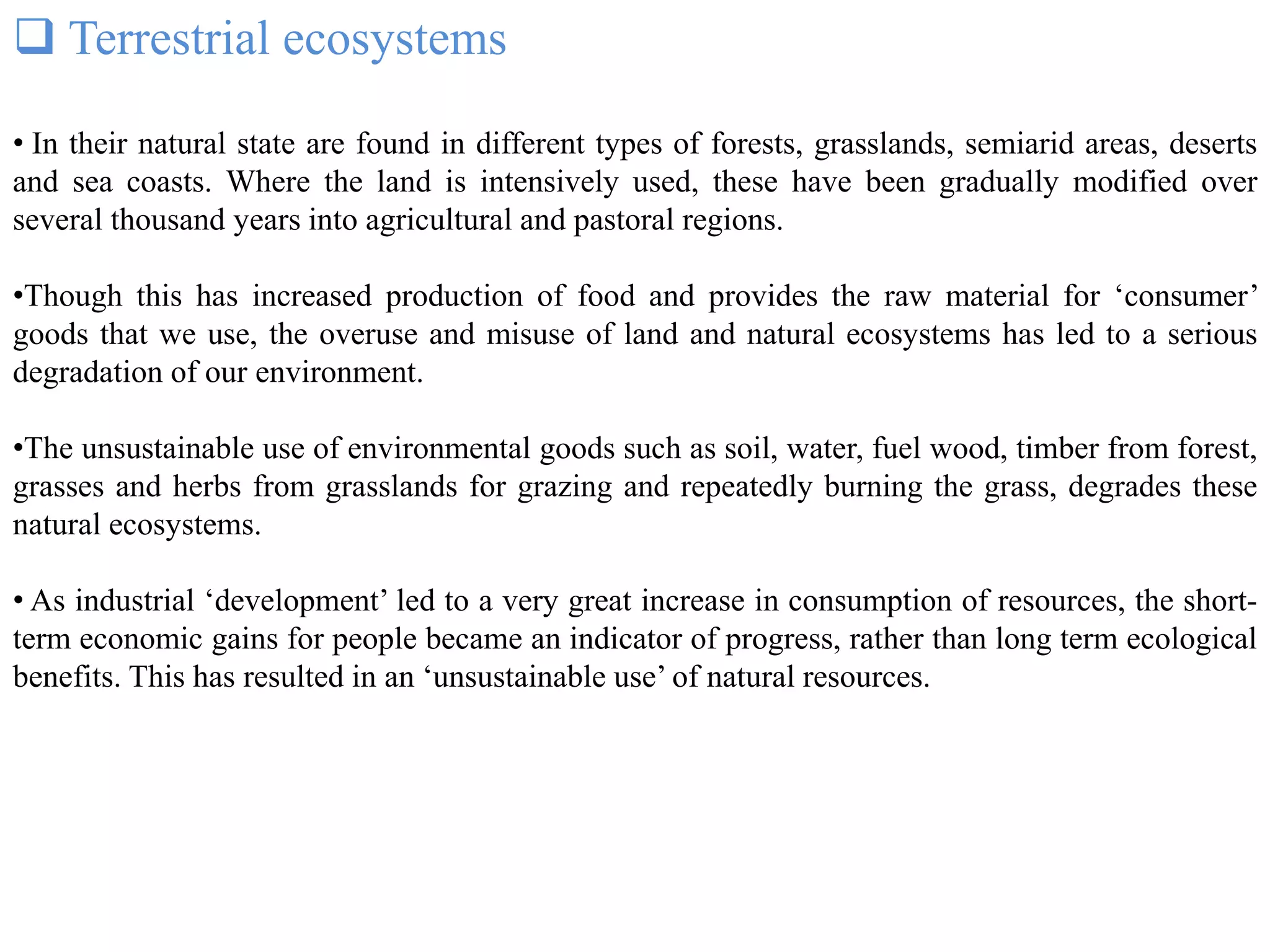  Terrestrial ecosystems
• In their natural state are found in different types of forests, grasslands, semiarid areas, deserts
and sea coasts. Where the land is intensively used, these have been gradually modified over
several thousand years into agricultural and pastoral regions.
•Though this has increased production of food and provides the raw material for ‘consumer’
goods that we use, the overuse and misuse of land and natural ecosystems has led to a serious
degradation of our environment.
•The unsustainable use of environmental goods such as soil, water, fuel wood, timber from forest,
grasses and herbs from grasslands for grazing and repeatedly burning the grass, degrades these
natural ecosystems.
• As industrial ‘development’ led to a very great increase in consumption of resources, the short-
term economic gains for people became an indicator of progress, rather than long term ecological
benefits. This has resulted in an ‘unsustainable use’ of natural resources.
 