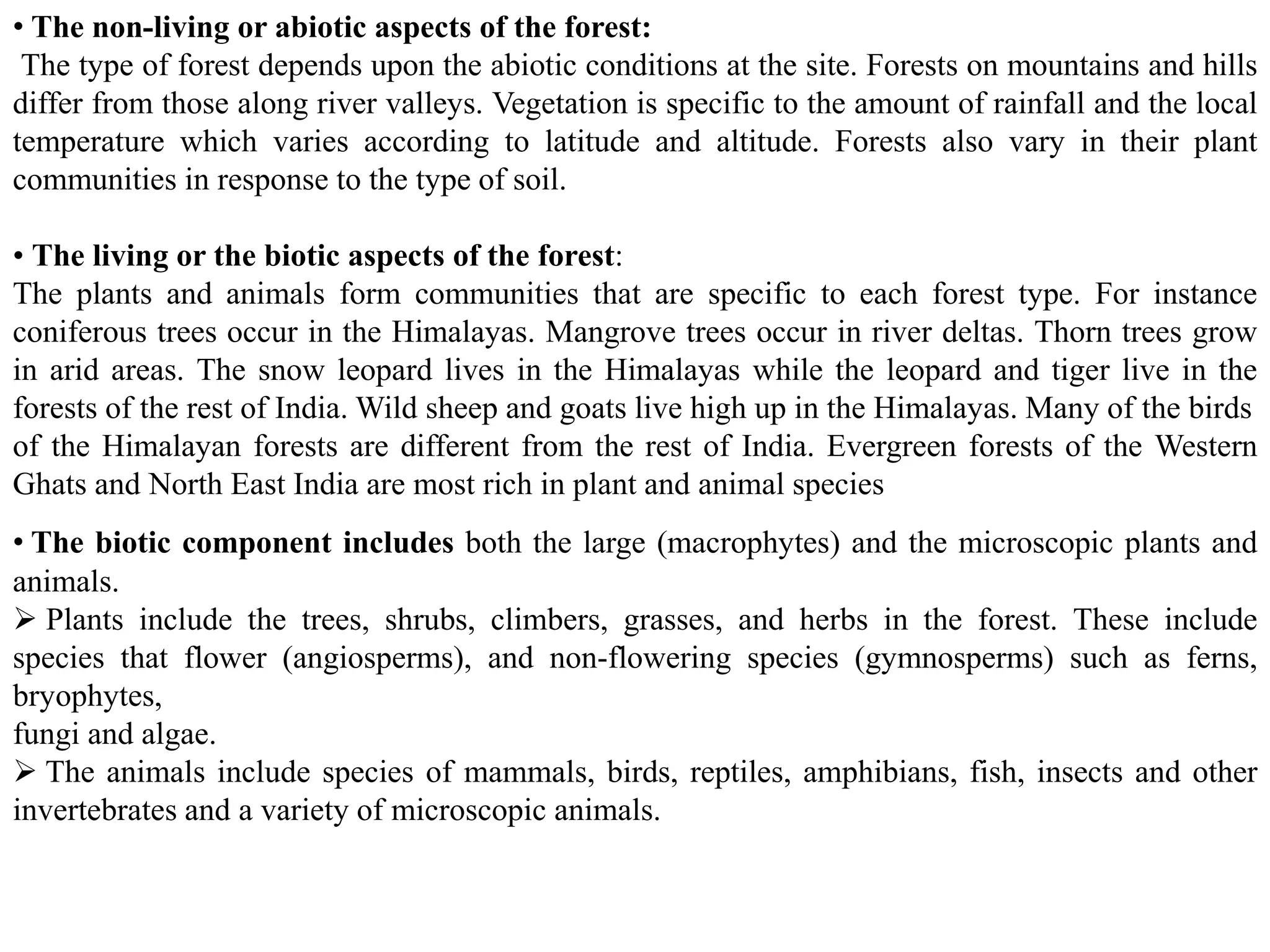 • The non-living or abiotic aspects of the forest:
The type of forest depends upon the abiotic conditions at the site. Forests on mountains and hills
differ from those along river valleys. Vegetation is specific to the amount of rainfall and the local
temperature which varies according to latitude and altitude. Forests also vary in their plant
communities in response to the type of soil.
• The living or the biotic aspects of the forest:
The plants and animals form communities that are specific to each forest type. For instance
coniferous trees occur in the Himalayas. Mangrove trees occur in river deltas. Thorn trees grow
in arid areas. The snow leopard lives in the Himalayas while the leopard and tiger live in the
forests of the rest of India. Wild sheep and goats live high up in the Himalayas. Many of the birds
of the Himalayan forests are different from the rest of India. Evergreen forests of the Western
Ghats and North East India are most rich in plant and animal species
• The biotic component includes both the large (macrophytes) and the microscopic plants and
animals.
 Plants include the trees, shrubs, climbers, grasses, and herbs in the forest. These include
species that flower (angiosperms), and non-flowering species (gymnosperms) such as ferns,
bryophytes,
fungi and algae.
 The animals include species of mammals, birds, reptiles, amphibians, fish, insects and other
invertebrates and a variety of microscopic animals.
 