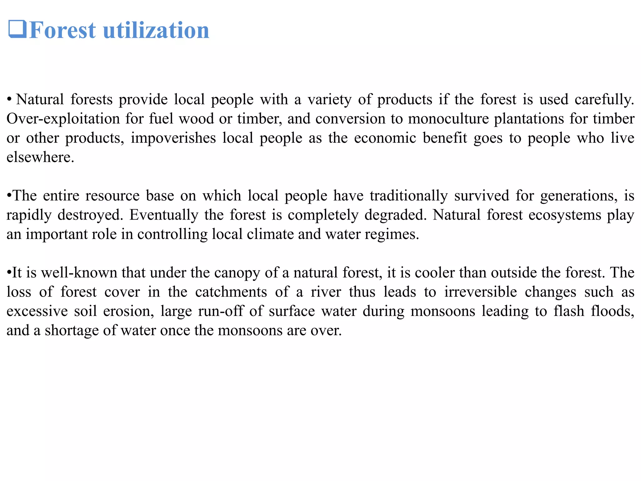 Forest utilization
• Natural forests provide local people with a variety of products if the forest is used carefully.
Over-exploitation for fuel wood or timber, and conversion to monoculture plantations for timber
or other products, impoverishes local people as the economic benefit goes to people who live
elsewhere.
•The entire resource base on which local people have traditionally survived for generations, is
rapidly destroyed. Eventually the forest is completely degraded. Natural forest ecosystems play
an important role in controlling local climate and water regimes.
•It is well-known that under the canopy of a natural forest, it is cooler than outside the forest. The
loss of forest cover in the catchments of a river thus leads to irreversible changes such as
excessive soil erosion, large run-off of surface water during monsoons leading to flash floods,
and a shortage of water once the monsoons are over.
 