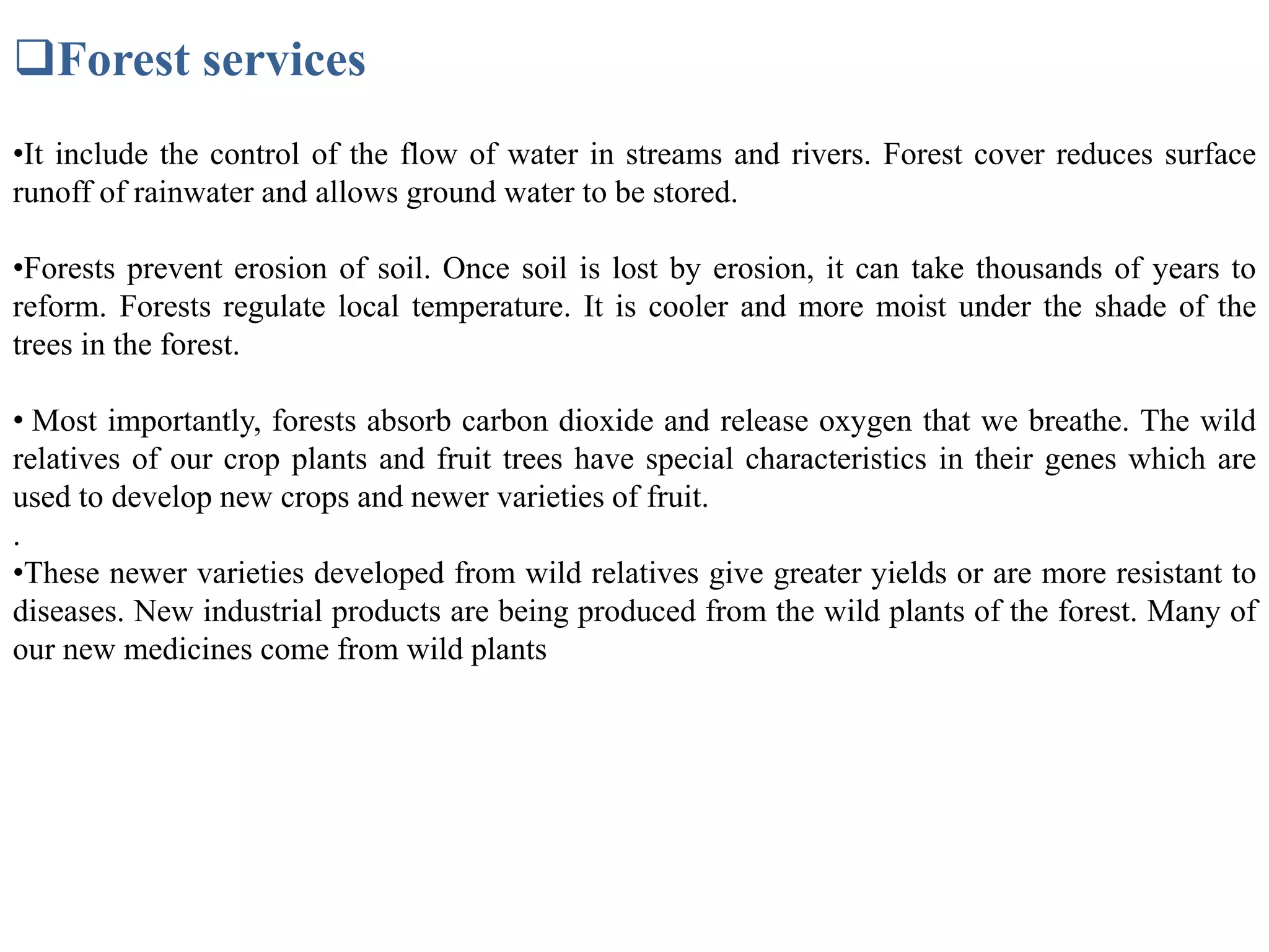 Forest services
•It include the control of the flow of water in streams and rivers. Forest cover reduces surface
runoff of rainwater and allows ground water to be stored.
•Forests prevent erosion of soil. Once soil is lost by erosion, it can take thousands of years to
reform. Forests regulate local temperature. It is cooler and more moist under the shade of the
trees in the forest.
• Most importantly, forests absorb carbon dioxide and release oxygen that we breathe. The wild
relatives of our crop plants and fruit trees have special characteristics in their genes which are
used to develop new crops and newer varieties of fruit.
•These newer varieties developed from wild relatives give greater yields or are more resistant to
diseases. New industrial products are being produced from the wild plants of the forest. Many of
our new medicines come from wild plants
.
 