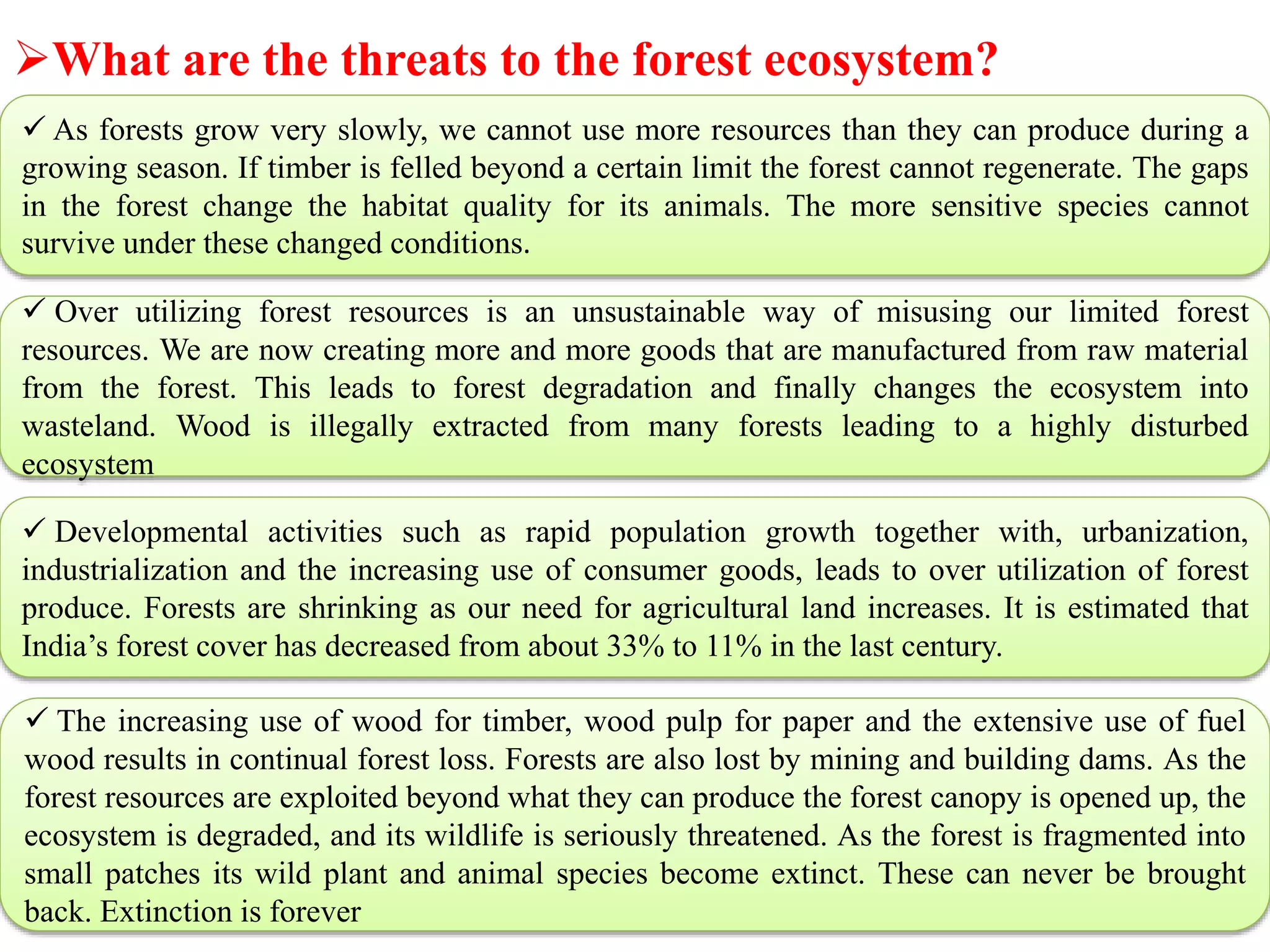 What are the threats to the forest ecosystem?
 As forests grow very slowly, we cannot use more resources than they can produce during a
growing season. If timber is felled beyond a certain limit the forest cannot regenerate. The gaps
in the forest change the habitat quality for its animals. The more sensitive species cannot
survive under these changed conditions.
 Over utilizing forest resources is an unsustainable way of misusing our limited forest
resources. We are now creating more and more goods that are manufactured from raw material
from the forest. This leads to forest degradation and finally changes the ecosystem into
wasteland. Wood is illegally extracted from many forests leading to a highly disturbed
ecosystem
 Developmental activities such as rapid population growth together with, urbanization,
industrialization and the increasing use of consumer goods, leads to over utilization of forest
produce. Forests are shrinking as our need for agricultural land increases. It is estimated that
India’s forest cover has decreased from about 33% to 11% in the last century.
 The increasing use of wood for timber, wood pulp for paper and the extensive use of fuel
wood results in continual forest loss. Forests are also lost by mining and building dams. As the
forest resources are exploited beyond what they can produce the forest canopy is opened up, the
ecosystem is degraded, and its wildlife is seriously threatened. As the forest is fragmented into
small patches its wild plant and animal species become extinct. These can never be brought
back. Extinction is forever
 