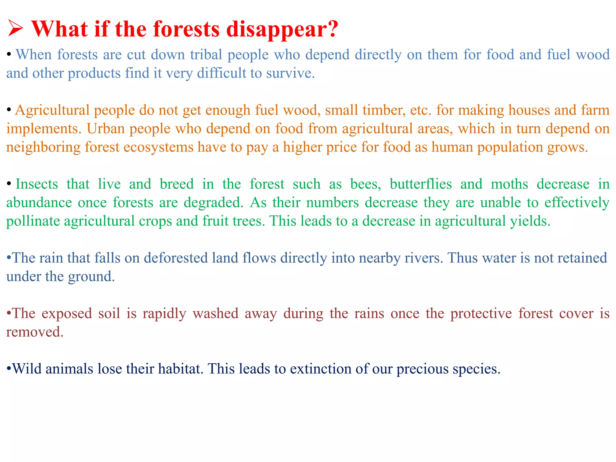  What if the forests disappear?
• When forests are cut down tribal people who depend directly on them for food and fuel wood
and other products find it very difficult to survive.
• Agricultural people do not get enough fuel wood, small timber, etc. for making houses and farm
implements. Urban people who depend on food from agricultural areas, which in turn depend on
neighboring forest ecosystems have to pay a higher price for food as human population grows.
• Insects that live and breed in the forest such as bees, butterflies and moths decrease in
abundance once forests are degraded. As their numbers decrease they are unable to effectively
pollinate agricultural crops and fruit trees. This leads to a decrease in agricultural yields.
•The rain that falls on deforested land flows directly into nearby rivers. Thus water is not retained
under the ground.
•The exposed soil is rapidly washed away during the rains once the protective forest cover is
removed.
•Wild animals lose their habitat. This leads to extinction of our precious species.
 