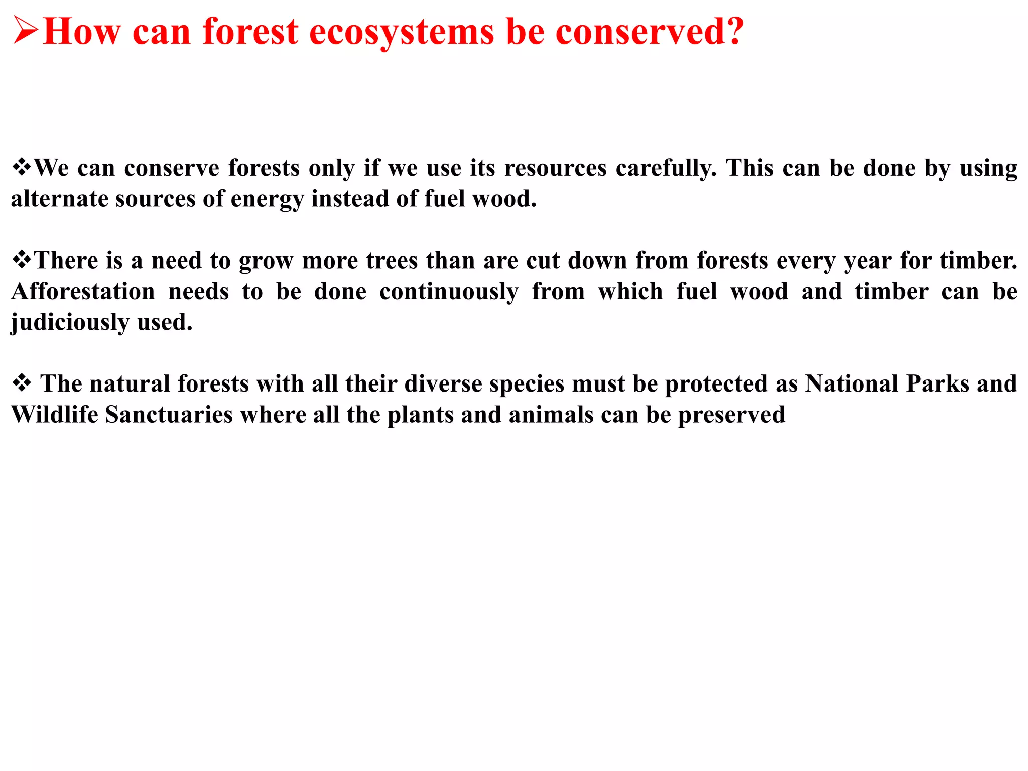 How can forest ecosystems be conserved?
We can conserve forests only if we use its resources carefully. This can be done by using
alternate sources of energy instead of fuel wood.
There is a need to grow more trees than are cut down from forests every year for timber.
Afforestation needs to be done continuously from which fuel wood and timber can be
judiciously used.
 The natural forests with all their diverse species must be protected as National Parks and
Wildlife Sanctuaries where all the plants and animals can be preserved
 