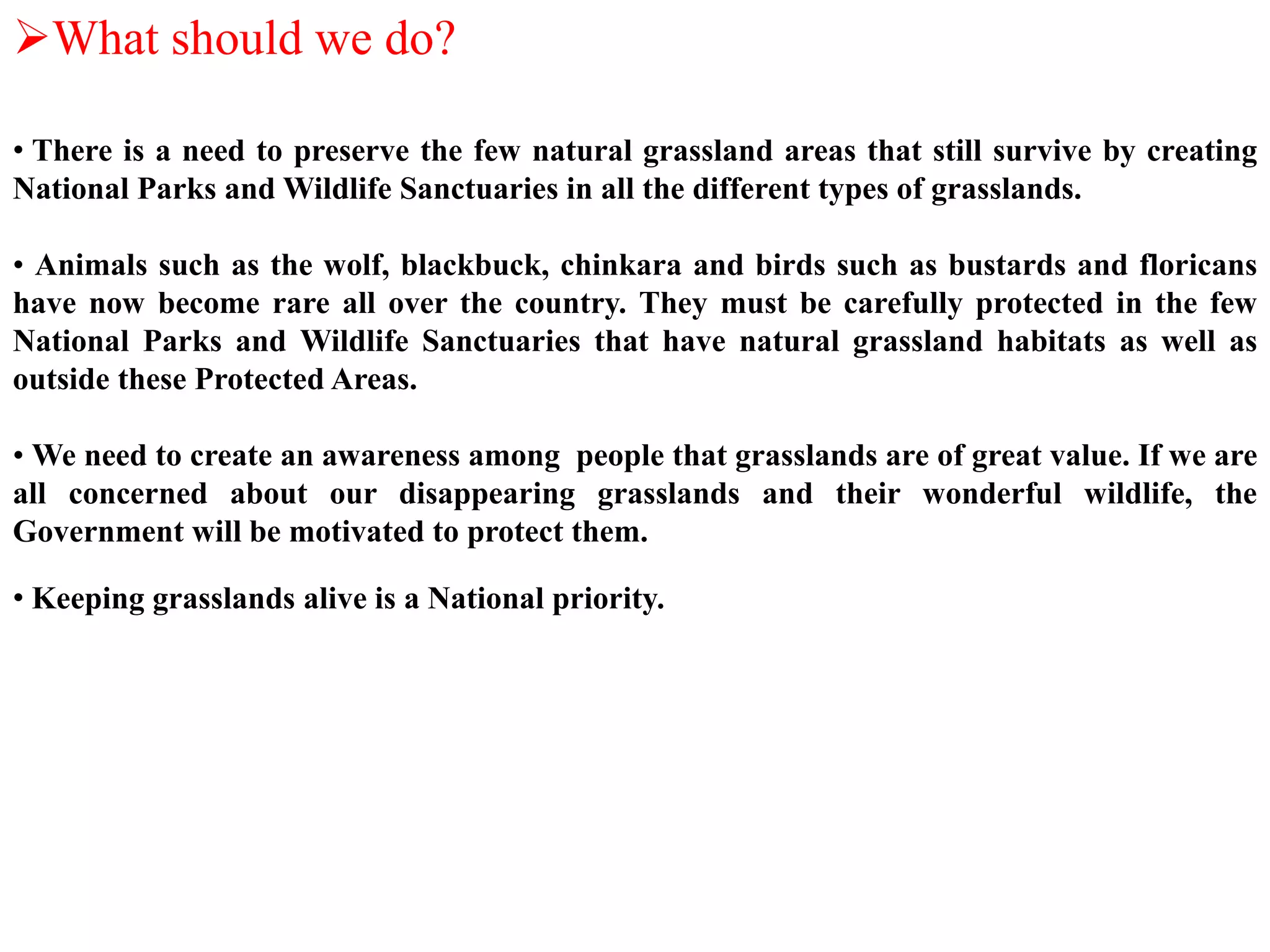 What should we do?
• There is a need to preserve the few natural grassland areas that still survive by creating
National Parks and Wildlife Sanctuaries in all the different types of grasslands.
• Animals such as the wolf, blackbuck, chinkara and birds such as bustards and floricans
have now become rare all over the country. They must be carefully protected in the few
National Parks and Wildlife Sanctuaries that have natural grassland habitats as well as
outside these Protected Areas.
• We need to create an awareness among people that grasslands are of great value. If we are
all concerned about our disappearing grasslands and their wonderful wildlife, the
Government will be motivated to protect them.
• Keeping grasslands alive is a National priority.
 