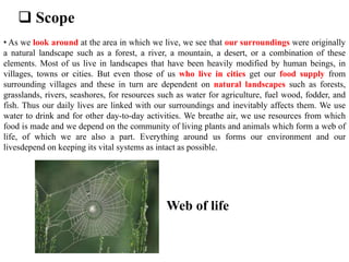  Scope
• As we look around at the area in which we live, we see that our surroundings were originally
a natural landscape such as a forest, a river, a mountain, a desert, or a combination of these
elements. Most of us live in landscapes that have been heavily modified by human beings, in
villages, towns or cities. But even those of us who live in cities get our food supply from
surrounding villages and these in turn are dependent on natural landscapes such as forests,
grasslands, rivers, seashores, for resources such as water for agriculture, fuel wood, fodder, and
fish. Thus our daily lives are linked with our surroundings and inevitably affects them. We use
water to drink and for other day-to-day activities. We breathe air, we use resources from which
food is made and we depend on the community of living plants and animals which form a web of
life, of which we are also a part. Everything around us forms our environment and our
livesdepend on keeping its vital systems as intact as possible.
Web of life
 