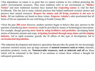 • Our dependence on nature is so great that we cannot continue to live without protecting the
earth’s environmental resources. Thus most traditions refer to our environment as ‘Mother
Nature’ and most traditional societies have learned that respecting nature is vital for their
livelihoods. This has led to many cultural practices that helped traditional societies protect and
preserve their natural resources. Respect for nature and all living creatures is not new to
India. All our traditions are based on these values. Emperor Ashoka’s edict proclaimed that all
forms of life are important for our well being in Fourth Century BC.
• Over the past 200 years however, modern societies began to believe that easy answers to the
question of producing more resources could be provided by means of technological innovations.
For example, though growing more food by using fertilizers and pesticides, developing better
strains of domestic animals and crops, irrigating farmland through mega dams and developing
industry, led to rapid economic growth, the ill effects of this type of development, led to
environmental degradation.
•The industrial development and intensive agriculture that provides the goods for our increasingly
consumer oriented society uses up large amounts of natural resources such as water, minerals,
petroleum products, wood, etc. Nonrenewable resources, such as minerals and oil are those
which will be exhausted in the future if we continue to extract these without a thought for
subsequent generations.
 