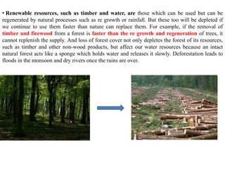 • Renewable resources, such as timber and water, are those which can be used but can be
regenerated by natural processes such as re growth or rainfall. But these too will be depleted if
we continue to use them faster than nature can replace them. For example, if the removal of
timber and firewood from a forest is faster than the re growth and regeneration of trees, it
cannot replenish the supply. And loss of forest cover not only depletes the forest of its resources,
such as timber and other non-wood products, but affect our water resources because an intact
natural forest acts like a sponge which holds water and releases it slowly. Deforestation leads to
floods in the monsoon and dry rivers once the rains are over.
 