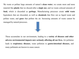 We waste or pollute large amounts of nature’s clean water; we create more and more
material like plastic that we discard after a single use; and we waste colossal amounts of
food, which is discarded as garbage. Manufacturing processes create solid waste
byproducts that are discarded, as well as chemicals that flow out as liquid waste and
pollute water, and gases that pollute the air. Increasing amounts of waste cannot be
managed by natural processes.
These accumulate in our environment, leading to a variety of diseases and other
adverse environmental impacts now seriously affecting all our lives. Air pollution
leads to respiratory diseases, water pollution to gastro-intestinal diseases, and
many pollutants are known to cause cancer.
 