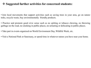  Suggested further activities for concerned students:
• Join local movements that support activities such as saving trees in your area, go on nature
treks, recycle waste, buy environmentally friendly products.
• Practice and promote good civic sense such as no spitting or tobacco chewing, no throwing
garbage on the road, no smoking in public places, no urinating or defecating in public places.
• Take part in events organized on World Environment Day, Wildlife Week, etc.
• Visit a National Park or Sanctuary, or spend time in whatever nature you have near your home.
 