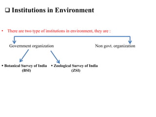  Institutions in Environment
• There are two type of institutions in environment, they are :
Government organization Non govt. organization
 Botanical Survey of India
(BSI)
 Zoological Survey of India
(ZSI)
 