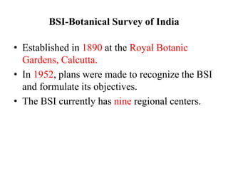 BSI-Botanical Survey of India
• Established in 1890 at the Royal Botanic
Gardens, Calcutta.
• In 1952, plans were made to recognize the BSI
and formulate its objectives.
• The BSI currently has nine regional centers.
 
