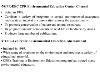 CPR-EEC CPR Environmental Education Center, Chennai
• Setup in 1988.
• Conducts a variety of programs to spread environmental awareness
and create an interest in conservation among the general public.
• To promote conservation of nature and natural resources.
• Its programs include components on wild life an biodiversity issues.
• Produces large number of publications.
 CEE-Center for Environmental Education, Ahemadabad
• Initiated in 1989.
• Wide range of programs on the environment and produces a variety of
educational material.
• CEE’s Training in Environment Education program has trained many
environmental educators.
 