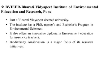  BVIEER-Bharati Vidyapeet Institute of Environmental
Education and Research, Pune
• Part of Bharati Vidyapeet deemed university.
• The institute has a PhD, master’s and Bachelor’s Program in
Environmental Sciences.
• It also offers an innovative diploma in Environment education
for in-service teachers.
• Biodiversity conservation is a major focus of its research
initiatives.
 